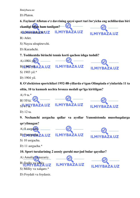 Ilmiybaza.uz 
 
D) Platon. 
6. Faylasuf Aflotun o‘z davrining qaysi sport turi bo‘yicha eng uchlilardan biri 
ekanligi bilan ham tanilgan? 
A) Gimnastikachi* 
B) Atlet.  
S) Nayza uloqtiruvchi. 
D) Kurashchi. 
7. Toshkentda birinchi tennis korti qachon ishga tushdi? 
A) 1901 yil. 
B) 1902 yil. 
S) 1903 yil.* 
D) 1904 yil. 
8. O‘zbekiston sportchilari 1952-88-yillarda o‘tgan Olimpiada o‘yinlarida 11 ta 
oltin, 10 ta kumush nechta bronza medali qo‘lga kiritilgan? 
A) 9 ta.* 
B) 10 ta. 
S) 11 ta. 
D) 12 ta. 
9. Nechanchi asrgacha qullar va ayollar Yunonistonda musobaqalarga 
qo‘yilmagan? 
A) 8 asrgacha. 
B) 9 asrgacha. 
S) 10 asrgacha. 
D) 11 asrgacha.* 
10. Sport turalarining 2 asosiy guruhi mavjud bular qaysilar? 
A) Amaliy va nazariy. 
B) Ijodiy va tabiiy. 
S) Milliy va xalqaro.* 
D) Foydali va foydasiz.  
 

