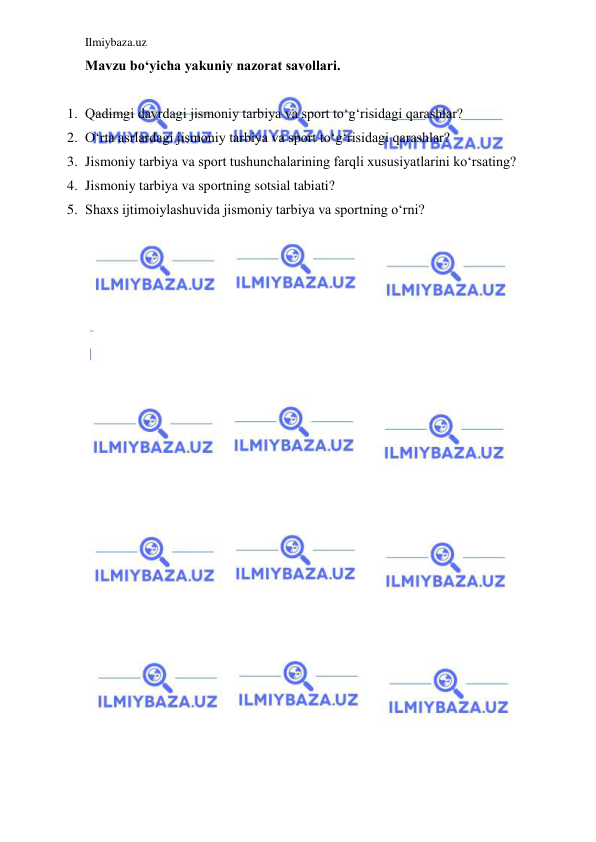 Ilmiybaza.uz 
 
Mavzu bo‘yicha yakuniy nazorat savollari. 
 
1. Qadimgi davrdagi jismoniy tarbiya va sport to‘g‘risidagi qarashlar? 
2. O‘rta asrlardagi jismoniy tarbiya va sport to‘g‘risidagi qarashlar? 
3. Jismoniy tarbiya va sport tushunchalarining farqli xususiyatlarini ko‘rsating? 
4. Jismoniy tarbiya va sportning sotsial tabiati? 
5. Shaxs ijtimoiylashuvida jismoniy tarbiya va sportning o‘rni? 
