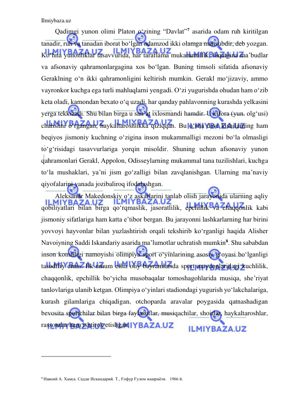 Ilmiybaza.uz 
 
Qadimgi yunon olimi Platon o‘zining “Davlat”7 asarida odam ruh kiritilgan 
tanadir, ruh va tanadan iborat bo‘lgan odamzod ikki olamga mansubdir, deb yozgan. 
Ko‘hna yunonliklar tasavvurida, har taraflama mukammallik, faqatgina ma’budlar 
va afsonaviy qahramonlargagina xos bo‘lgan. Buning timsoli sifatida afsonaviy 
Geraklning o‘n ikki qahramonligini keltirish mumkin. Gerakl mo‘jizaviy, ammo 
vayronkor kuchga ega turli mahluqlarni yengadi. O‘zi yugurishda ohudan ham o‘zib 
keta oladi, kamondan bexato o‘q uzadi, har qanday pahlavonning kurashda yelkasini 
yerga tekkizadi. Shu bilan birga u san’at ixlosmandi hamdir. U kifora (yun. olg‘usi) 
chalishni o‘rgangan, haykaltaroshlikka qiziqqan. Bu o‘sha davr kishilarning ham 
beqiyos jismoniy kuchning o‘zigina inson mukammalligi mezoni bo‘la olmasligi 
to‘g‘risidagi tasavvurlariga yorqin misoldir. Shuning uchun afsonaviy yunon 
qahramonlari Gerakl, Appolon, Odisseylarning mukammal tana tuzilishlari, kuchga 
to‘la mushaklari, ya’ni jism go‘zalligi bilan zavqlanishgan. Ularning ma’naviy 
qiyofalarini yanada jozibaliroq ifodalashgan. 
Aleksandr Makedonskiy o‘z askarlarini tanlab olish jarayonida ularning aqliy 
qobiliyatlari bilan birga qo‘rqmaslik, jasoratlilik, epchillik va chaqqonlik kabi 
jismoniy sifatlariga ham katta e’tibor bergan. Bu jarayonni lashkarlarning har birini 
yovvoyi hayvonlar bilan yuzlashtirish orqali tekshirib ko‘rganligi haqida Alisher 
Navoiyning Saddi Iskandariy asarida ma’lumotlar uchratish mumkin8. Shu sababdan 
inson komilligi namoyishi olimpiya sport o‘yinlarining asosiy g‘oyasi bo‘lganligi 
tasodifiy emas. Ilk umum ellin oliy bayramlarida sport maydonlaridagi kuchlilik, 
chaqqonlik, epchillik bo‘yicha musobaqalar tomoshagohlarida musiqa, she’riyat 
tanlovlariga ulanib ketgan. Olimpiya o‘yinlari stadiondagi yugurish yo‘lakchalariga, 
kurash gilamlariga chiqadigan, otchoparda aravalar poygasida qatnashadigan 
bevosita sportchilar bilan birga faylasuflar, musiqachilar, shoirlar, haykaltaroshlar, 
rassomlar ham ishtirok etishgan. 
                                           
 
 
8.Навоий А. Хамса. Садди Искандарий. Т., Ғофур Ғулом нашриёти.   1966 й. 
