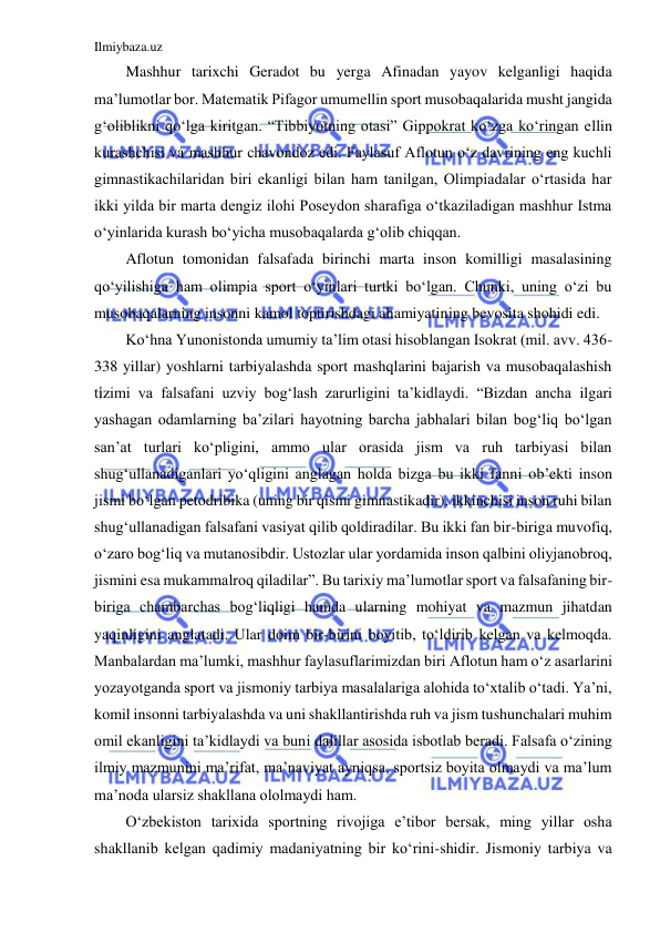 Ilmiybaza.uz 
 
Mashhur tarixchi Geradot bu yerga Afinadan yayov kelganligi haqida 
ma’lumotlar bor. Matematik Pifagor umumellin sport musobaqalarida musht jangida 
g‘oliblikni qo‘lga kiritgan. “Tibbiyotning otasi” Gippokrat ko‘zga ko‘ringan ellin 
kurashchisi va mashhur chavondoz edi. Faylasuf Aflotun o‘z davrining eng kuchli 
gimnastikachilaridan biri ekanligi bilan ham tanilgan, Olimpiadalar o‘rtasida har 
ikki yilda bir marta dengiz ilohi Poseydon sharafiga o‘tkaziladigan mashhur Istma 
o‘yinlarida kurash bo‘yicha musobaqalarda g‘olib chiqqan. 
Aflotun tomonidan falsafada birinchi marta inson komilligi masalasining 
qo‘yilishiga ham olimpia sport o‘yinlari turtki bo‘lgan. Chunki, uning o‘zi bu 
musobaqalarning insonni kamol toptirishdagi ahamiyatining bevosita shohidi edi. 
Ko‘hna Yunonistonda umumiy ta’lim otasi hisoblangan Isokrat (mil. avv. 436-
338 yillar) yoshlarni tarbiyalashda sport mashqlarini bajarish va musobaqalashish 
tizimi va falsafani uzviy bog‘lash zarurligini ta’kidlaydi. “Bizdan ancha ilgari 
yashagan odamlarning ba’zilari hayotning barcha jabhalari bilan bog‘liq bo‘lgan 
san’at turlari ko‘pligini, ammo ular orasida jism va ruh tarbiyasi bilan 
shug‘ullanadiganlari yo‘qligini anglagan holda bizga bu ikki fanni ob’ekti inson 
jismi bo‘lgan petodribika (uning bir qismi gimnastikadir), ikkinchisi inson ruhi bilan 
shug‘ullanadigan falsafani vasiyat qilib qoldiradilar. Bu ikki fan bir-biriga muvofiq, 
o‘zaro bog‘liq va mutanosibdir. Ustozlar ular yordamida inson qalbini oliyjanobroq, 
jismini esa mukammalroq qiladilar”. Bu tarixiy ma’lumotlar sport va falsafaning bir-
biriga chambarchas bog‘liqligi hamda ularning mohiyat va mazmun jihatdan 
yaqinligini anglatadi. Ular doim bir-birini boyitib, to‘ldirib kelgan va kelmoqda. 
Manbalardan ma’lumki, mashhur faylasuflarimizdan biri Aflotun ham o‘z asarlarini 
yozayotganda sport va jismoniy tarbiya masalalariga alohida to‘xtalib o‘tadi. Ya’ni, 
komil insonni tarbiyalashda va uni shakllantirishda ruh va jism tushunchalari muhim 
omil ekanligini ta’kidlaydi va buni dalillar asosida isbotlab beradi. Falsafa o‘zining 
ilmiy mazmunini ma’rifat, ma’naviyat ayniqsa, sportsiz boyita olmaydi va ma’lum 
ma’noda ularsiz shakllana ololmaydi ham. 
O‘zbekiston tarixida sportning rivojiga e’tibor bersak, ming yillar osha 
shakllanib kelgan qadimiy madaniyatning bir ko‘rini-shidir. Jismoniy tarbiya va 
