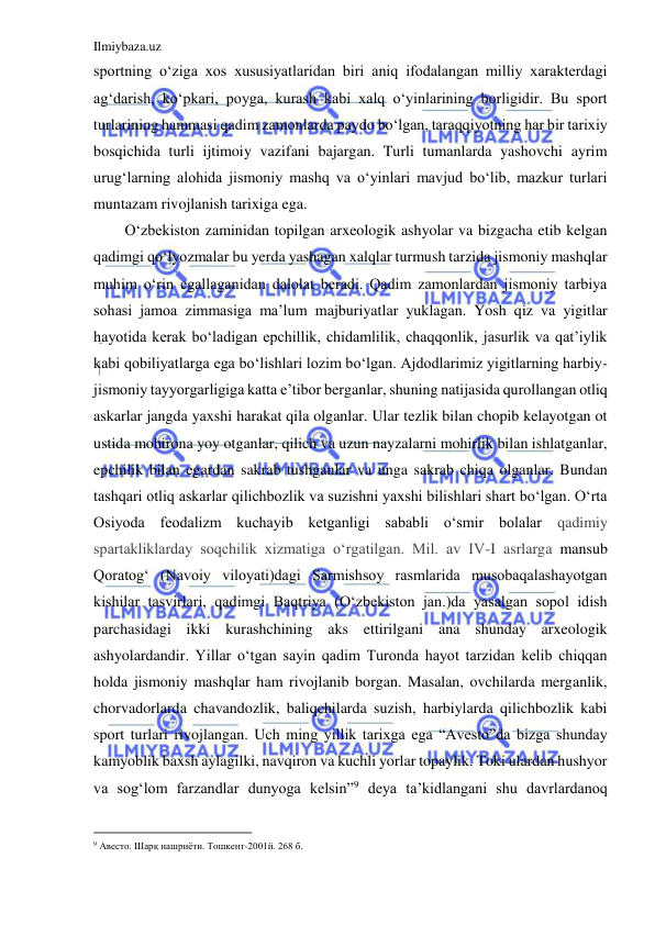 Ilmiybaza.uz 
 
sportning o‘ziga xos xususiyatlaridan biri aniq ifodalangan milliy xarakterdagi 
ag‘darish, ko‘pkari, poyga, kurash kabi xalq o‘yinlarining borligidir. Bu sport 
turlarining hammasi qadim zamonlarda paydo bo‘lgan, taraqqiyotning har bir tarixiy 
bosqichida turli ijtimoiy vazifani bajargan. Turli tumanlarda yashovchi ayrim 
urug‘larning alohida jismoniy mashq va o‘yinlari mavjud bo‘lib, mazkur turlari 
muntazam rivojlanish tarixiga ega. 
O‘zbekiston zaminidan topilgan arxeologik ashyolar va bizgacha etib kelgan 
qadimgi qo‘lyozmalar bu yerda yashagan xalqlar turmush tarzida jismoniy mashqlar 
muhim o‘rin egallaganidan dalolat beradi. Qadim zamonlardan jismoniy tarbiya 
sohasi jamoa zimmasiga ma’lum majburiyatlar yuklagan. Yosh qiz va yigitlar 
hayotida kerak bo‘ladigan epchillik, chidamlilik, chaqqonlik, jasurlik va qat’iylik 
kabi qobiliyatlarga ega bo‘lishlari lozim bo‘lgan. Ajdodlarimiz yigitlarning harbiy-
jismoniy tayyorgarligiga katta e’tibor berganlar, shuning natijasida qurollangan otliq 
askarlar jangda yaxshi harakat qila olganlar. Ular tezlik bilan chopib kelayotgan ot 
ustida mohirona yoy otganlar, qilich va uzun nayzalarni mohirlik bilan ishlatganlar, 
epchilik bilan egardan sakrab tushganlar va unga sakrab chiqa olganlar. Bundan 
tashqari otliq askarlar qilichbozlik va suzishni yaxshi bilishlari shart bo‘lgan. O‘rta 
Osiyoda feodalizm kuchayib ketganligi sababli o‘smir bolalar qadimiy 
spartakliklarday soqchilik xizmatiga o‘rgatilgan. Mil. av IV-I asrlarga mansub 
Qoratog‘ (Navoiy viloyati)dagi Sarmishsoy rasmlarida musobaqalashayotgan 
kishilar tasvirlari, qadimgi Baqtriya (O‘zbekiston jan.)da yasalgan sopol idish 
parchasidagi ikki kurashchining aks ettirilgani ana shunday arxeologik 
ashyolardandir. Yillar o‘tgan sayin qadim Turonda hayot tarzidan kelib chiqqan 
holda jismoniy mashqlar ham rivojlanib borgan. Masalan, ovchilarda merganlik, 
chorvadorlarda chavandozlik, baliqchilarda suzish, harbiylarda qilichbozlik kabi 
sport turlari rivojlangan. Uch ming yillik tarixga ega “Avesto”da bizga shunday 
kamyoblik baxsh aylagilki, navqiron va kuchli yorlar topaylik. Toki ulardan hushyor 
va sog‘lom farzandlar dunyoga kelsin”9 deya ta’kidlangani shu davrlardanoq 
                                           
9 Авесто. Шарқ нашриёти. Тошкент-2001й. 268 б. 
 
