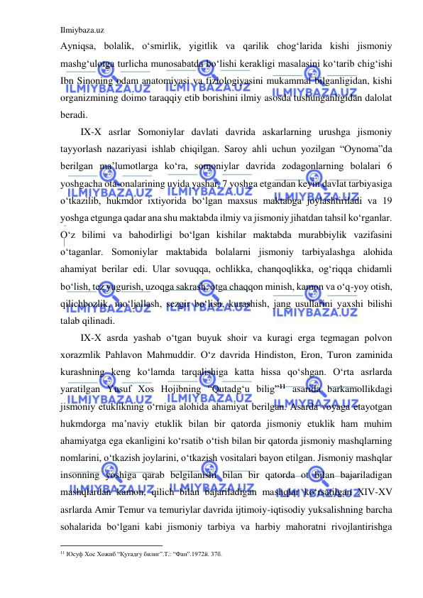 Ilmiybaza.uz 
 
Ayniqsa, bolalik, o‘smirlik, yigitlik va qarilik chog‘larida kishi jismoniy 
mashg‘ulotga turlicha munosabatda bo‘lishi kerakligi masalasini ko‘tarib chig‘ishi 
Ibn Sinoning odam anatomiyasi va fiziologiyasini mukammal bilganligidan, kishi 
organizmining doimo taraqqiy etib borishini ilmiy asosda tushunganligidan dalolat 
beradi. 
IX-X asrlar Somoniylar davlati davrida askarlarning urushga jismoniy 
tayyorlash nazariyasi ishlab chiqilgan. Saroy ahli uchun yozilgan “Oynoma”da 
berilgan ma’lumotlarga ko‘ra, somoniylar davrida zodagonlarning bolalari 6 
yoshgacha ota-onalarining uyida yashar, 7 yoshga etgandan keyin davlat tarbiyasiga 
o‘tkazilib, hukmdor ixtiyorida bo‘lgan maxsus maktabga joylashtiriladi va 19 
yoshga etgunga qadar ana shu maktabda ilmiy va jismoniy jihatdan tahsil ko‘rganlar. 
O‘z bilimi va bahodirligi bo‘lgan kishilar maktabda murabbiylik vazifasini 
o‘taganlar. Somoniylar maktabida bolalarni jismoniy tarbiyalashga alohida 
ahamiyat berilar edi. Ular sovuqqa, ochlikka, chanqoqlikka, og‘riqqa chidamli 
bo‘lish, tez yugurish, uzoqga sakrash, otga chaqqon minish, kamon va o‘q-yoy otish, 
qilichbozlik, mo‘ljallash, sezgir bo‘lish, kurashish, jang usullarini yaxshi bilishi 
talab qilinadi. 
IX-X asrda yashab o‘tgan buyuk shoir va kuragi erga tegmagan polvon 
xorazmlik Pahlavon Mahmuddir. O‘z davrida Hindiston, Eron, Turon zaminida 
kurashning keng ko‘lamda tarqalishiga katta hissa qo‘shgan. O‘rta asrlarda 
yaratilgan Yusuf Xos Hojibning “Qutadg‘u bilig”11 asarida barkamollikdagi 
jismoniy etuklikning o‘rniga alohida ahamiyat berilgan. Asarda voyaga etayotgan 
hukmdorga ma’naviy etuklik bilan bir qatorda jismoniy etuklik ham muhim 
ahamiyatga ega ekanligini ko‘rsatib o‘tish bilan bir qatorda jismoniy mashqlarning 
nomlarini, o‘tkazish joylarini, o‘tkazish vositalari bayon etilgan. Jismoniy mashqlar 
insonning yoshiga qarab belgilanishi bilan bir qatorda ot bilan bajariladigan 
mashqlardan kamon, qilich bilan bajariladigan mashqlar ko‘rsatilgan XIV-XV 
asrlarda Amir Temur va temuriylar davrida ijtimoiy-iqtisodiy yuksalishning barcha 
sohalarida bo‘lgani kabi jismoniy tarbiya va harbiy mahoratni rivojlantirishga 
                                           
11 Юсуф Хос Хожиб “Қутадғу билиг”.Т.: “Фан”.1972й. 37б. 
