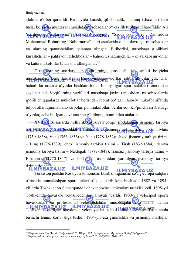 Ilmiybaza.uz 
 
alohida e’tibor qaratildi. Bu davrda kurash, qilichbozlik, shatranj (shaxmat) kabi 
turlar bo‘yicha muntazam ravishda musobaqalar o‘tkazilib turilgan. Sharofiddin Ali 
Yazdiyning “Zafarnoma”, Alisher Navoiyning “Saddi Iskandariy”, Zahiriddin 
Muhammad Boburning “Boburnoma” kabi asarlarida o‘sha davrdagi musobaqalar 
va ularning qatnashchilari qalamga olingan. E’tiborlisi, musobaqa g‘oliblari 
kurashchilar – pahlavon, qilichbozlar – bahodir, shatranjchilar – oliya kabi unvonlar 
va katta mukofotlar bilan sharaflanganlar.12 
O‘rta asrning oxirlarida bahodirlarning qurol ishlatish san’ati bo‘yicha 
musobaqalari keng tarqalgan. Bu o‘yinlarga voqiflar rahbarlik qilar edi. Ular 
bahodirlar orasida o‘yinlar boshlanishidan bir oy ilgari sport salaflari tomonidan 
saylanar edi. Voqiflarning vazifalari musobaqa joyini tanlashdan, musobaqalarda 
g‘olib chiqqanlarga mukofotlar berishdan iborat bo‘lgan. Asosiy mukofot sifatida 
tulpor otlar, qimmatbaho sarpolar, pul mukofotlari berilar edi. Ko‘pincha navbatdagi 
o‘yinlargacha bo‘lgan davr ana shu g‘olibning nomi bilan atalar edi. 
XVIII-XIX asrlarda milliylik xususiyati yorqin ifodalangan jismoniy tarbiya 
tizimlari yuzaga kela boshladi. Ulardan nemis jismoniy tarbiya tizimi – Guni-Muts 
(1759-1838), Vits (1763-1836) va Yan (1778-1852); shved jismoniy tarbiya tizimi 
– Ling (1776-1839); chex jismoniy tarbiya tizimi – Tirsh (1832-1884); daniya 
jismoniy tarbiya tizimi – Naxtegall (1777-1847); fransuz jismoniy tarbiya tizimi – 
F.Amoros (1770-1847) va boshqalar tomonidan yaratilgan jismoniy tarbiya 
tizimlaridir.13 
Turkiston podsho Rossiyasi tomonidan bosib olinganidan so‘ng evropa xalqlari 
o‘rtasida ommalashgan sport turlari o‘lkaga kirib kela boshladi. 1882 va 1894-
yillarda Toshkent va Samarqandda chavandozlar jamiyatlari tashkil topdi. 1895-yil 
Toshkentda havaskor velosipedchilar jamiyati tuzildi. 1900-yil velosiped sporti 
havaskorlari va professional velosipedchilar musobaqalarini o‘tkazish uchun 
Toshkentda qurilgan maydonda velopoygalar tashkil qilindi. 1903-yil Toshkentda 
birinchi tennis korti ishga tushdi. 1904-yil esa gimnastika va jismoniy mashqlar 
                                           
12 Шарофиддин Али Яздий. “Зафарнома”. Т.: Шарқ.1997 . Захириддин    Мухаммад  Бобур”Бобурнома” 
13 Керимов Ф.А.  “Спорт кураши назарияси ва услубияти”. Т., ЎзДЖТИ,  2009. 12 б. 
