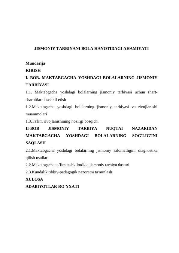 JISMONIY TARBIYANI BOLA HAYOTIDAGI AHAMIYATI
Mundarija
KIRISH
I. BOB. MAKTABGACHA YOSHDAGI BOLALARNING JISMONIY
TARBIYASI
1.1.  Maktabgacha  yoshdagi  bolalarning  jismoniy  tarbiyasi  uchun  shart-
sharoitlarni tashkil etish
1.2.Maktabgacha  yoshdagi  bolalarning  jismoniy  tarbiyasi  va  rivojlanishi
muammolari
1.3.Ta'lim rivojlanishining hozirgi bosqichi
II-BOB
 
JISMONIY
 
TARBIYA
 
NUQTAI
 
NAZARIDAN
MAKTABGACHA  YOSHDAGI  BOLALARNING  SOG'LIG'INI
SAQLASH
2.1.Maktabgacha  yoshdagi  bolalarning  jismoniy  salomatligini  diagnostika
qilish usullari
2.2.Maktabgacha ta’lim tashkilotdida jismoniy tarbiya dasturi
2.3.Kundalik tibbiy-pedagogik nazoratni ta'minlash
XULOSA
ADABIYOTLAR RO'YXATI
