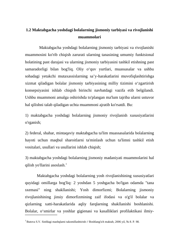 1.2 Maktabgacha yoshdagi bolalarning jismoniy tarbiyasi va rivojlanishi
muammolari
           Maktabgacha yoshdagi bolalarning jismoniy tarbiyasi va rivojlanishi
muammosini ko'rib chiqish zarurati ularning tanasining umumiy funktsional
holatining past darajasi va ularning jismoniy tarbiyasini tashkil etishning past
samaradorligi  bilan  bog'liq.  Oliy  o‘quv  yurtlari,  muassasalar  va  ushbu
sohadagi  yetakchi mutaxassislarning  sa’y-harakatlarini  muvofiqlashtirishga
xizmat qiladigan bolalar jismoniy tarbiyasining milliy tizimini o‘zgartirish
konsepsiyasini  ishlab  chiqish  birinchi  navbatdagi  vazifa  etib  belgilandi.
Ushbu muammoni amalga oshirishda to'plangan ma'lum tajriba ularni ustuvor
hal qilishni talab qiladigan uchta muammoni ajratib ko'rsatdi. Bu: 
1)  maktabgacha  yoshdagi  bolalarning  jismoniy  rivojlanish  xususiyatlarini
o'rganish; 
2) federal, shahar, mintaqaviy maktabgacha ta'lim muassasalarida bolalarning
hayoti  uchun  maqbul  sharoitlarni  ta'minlash  uchun  ta'limni  tashkil  etish
vositalari, usullari va usullarini ishlab chiqish; 
3) maktabgacha yoshdagi bolalarning jismoniy madaniyati muammolarini hal
qilish yo'llarini asoslash.1
         Maktabgacha yoshdagi bolalarning yosh rivojlanishining xususiyatlari
quyidagi omillarga bog'liq: 2 yoshdan 5 yoshgacha bo'lgan odamda "tana
sxemasi"  ning  shakllanishi;  Yosh  dimorfizmi;  Bolalarning  jismoniy
rivojlanishining  jinsiy  dimorfizmining  zaif  ifodasi  va  o'g'il  bolalar  va
qizlarning  xatti-harakatlarida  aqliy  farqlarning  shakllanishi  boshlanishi.
Bolalar, o‘smirlar va yoshlar gigienasi va kasalliklari profilaktikasi ilmiy-
1 Butova S.V. Sinfdagi mashqlarni takomillashtirish // Boshlang'ich maktab, 2006 yil, № 8. P. 98.
