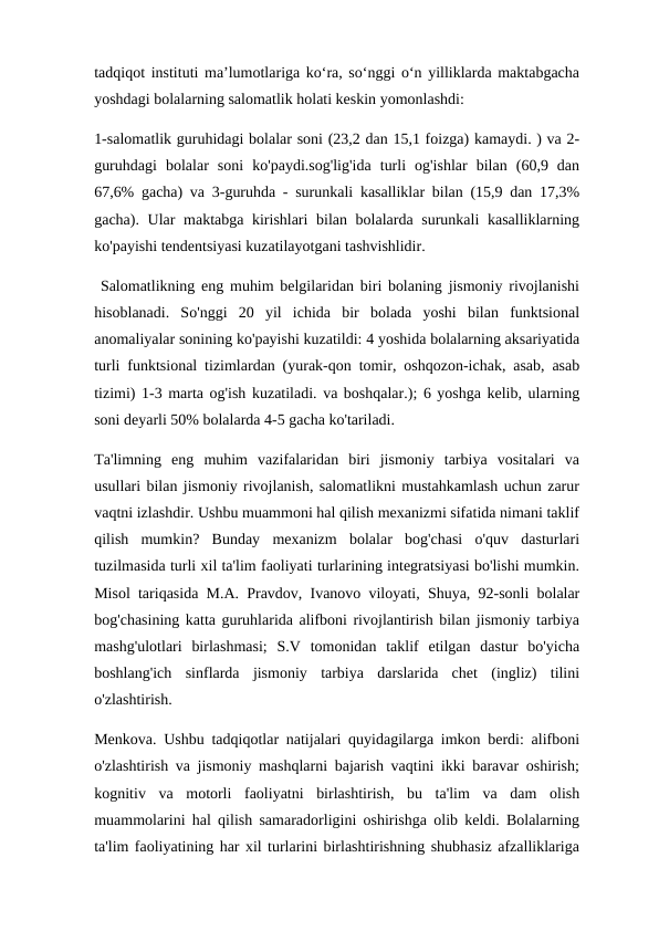 tadqiqot instituti ma’lumotlariga ko‘ra, so‘nggi o‘n yilliklarda maktabgacha
yoshdagi bolalarning salomatlik holati keskin yomonlashdi: 
1-salomatlik guruhidagi bolalar soni (23,2 dan 15,1 foizga) kamaydi. ) va 2-
guruhdagi  bolalar  soni  ko'paydi.sog'lig'ida  turli  og'ishlar  bilan  (60,9  dan
67,6% gacha) va 3-guruhda - surunkali kasalliklar bilan (15,9 dan 17,3%
gacha). Ular maktabga kirishlari  bilan bolalarda surunkali  kasalliklarning
ko'payishi tendentsiyasi kuzatilayotgani tashvishlidir.
 Salomatlikning eng muhim belgilaridan biri bolaning jismoniy rivojlanishi
hisoblanadi.  So'nggi  20  yil  ichida  bir  bolada  yoshi  bilan  funktsional
anomaliyalar sonining ko'payishi kuzatildi: 4 yoshida bolalarning aksariyatida
turli funktsional tizimlardan (yurak-qon tomir, oshqozon-ichak, asab, asab
tizimi) 1-3 marta og'ish kuzatiladi. va boshqalar.); 6 yoshga kelib, ularning
soni deyarli 50% bolalarda 4-5 gacha ko'tariladi. 
Ta'limning  eng  muhim  vazifalaridan  biri  jismoniy  tarbiya  vositalari  va
usullari bilan jismoniy rivojlanish, salomatlikni mustahkamlash uchun zarur
vaqtni izlashdir. Ushbu muammoni hal qilish mexanizmi sifatida nimani taklif
qilish  mumkin?  Bunday  mexanizm  bolalar  bog'chasi  o'quv  dasturlari
tuzilmasida turli xil ta'lim faoliyati turlarining integratsiyasi bo'lishi mumkin.
Misol tariqasida M.A. Pravdov, Ivanovo viloyati, Shuya, 92-sonli bolalar
bog'chasining katta guruhlarida alifboni rivojlantirish bilan jismoniy tarbiya
mashg'ulotlari  birlashmasi;  S.V  tomonidan  taklif  etilgan  dastur  bo'yicha
boshlang'ich  sinflarda  jismoniy  tarbiya  darslarida  chet  (ingliz)  tilini
o'zlashtirish. 
Menkova. Ushbu tadqiqotlar natijalari quyidagilarga imkon berdi: alifboni
o'zlashtirish va jismoniy mashqlarni bajarish vaqtini ikki baravar oshirish;
kognitiv  va  motorli  faoliyatni  birlashtirish,  bu  ta'lim  va  dam  olish
muammolarini hal qilish samaradorligini oshirishga olib keldi. Bolalarning
ta'lim faoliyatining har xil turlarini birlashtirishning shubhasiz afzalliklariga
