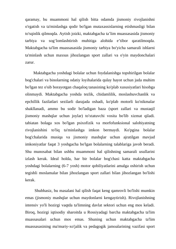 qaramay,  bu  muammoni  hal  qilish  bitta  odamda  jismoniy  rivojlanishni
o'rgatish va ta'minlashga qodir bo'lgan mutaxassislarning etishmasligi bilan
to'sqinlik qilmoqda. Aytish joizki, maktabgacha ta’lim muassasasida jismoniy
tarbiya  va  sog‘lomlashtirish  muhitiga  alohida  e’tibor  qaratilmoqda.
Maktabgacha ta'lim muassasasida jismoniy tarbiya bo'yicha samarali ishlarni
ta'minlash uchun maxsus jihozlangan sport zallari va o'yin maydonchalari
zarur. 
      Maktabgacha yoshdagi bolalar uchun foydalanishga topshirilgan bolalar
bog'chalari va binolarning odatiy loyihalarida qulay hayot uchun juda muhim
bo'lgan tez o'sib borayotgan chaqaloq tanasining ko'plab xususiyatlari hisobga
olinmaydi.  Maktabgacha  yoshda  tezlik,  chidamlilik,  moslashuvchanlik  va
epchillik  fazilatlari  sezilarli  darajada  oshadi,  ko'plab  motorli  ko'nikmalar
shakllanadi,  ammo  bu  sodir  bo'ladigan  baza  (sport  zallari  va  mustaqil
jismoniy  mashqlar  uchun  joylar)  to'xtatuvchi  vosita  bo'lib  xizmat  qiladi.
tabiatan  bolaga  xos  bo'lgan  psixofizik  va  morfofunksional  salohiyatning
rivojlanishini  to'liq  ta'minlashga  imkon  bermaydi.  Ko'pgina  bolalar
bog'chalarida  musiqa  va  jismoniy  mashqlar  uchun  ajratilgan  mavjud
imkoniyatlar faqat 3 yoshgacha bo'lgan bolalarning talablariga javob beradi.
Shu munosabat bilan ushbu muammoni hal qilishning samarali usullarini
izlash  kerak.  Ideal  holda,  har  bir  bolalar  bog'chasi  katta  maktabgacha
yoshdagi bolalarning (6-7 yosh) motor qobiliyatlarini amalga oshirish uchun
tegishli moslamalar bilan jihozlangan sport zallari bilan jihozlangan bo'lishi
kerak. 
       Shubhasiz, bu masalani hal qilish faqat keng qamrovli bo'lishi mumkin
emas (jismoniy mashqlar uchun maydonlarni kengaytirish). Rivojlanishning
intensiv yo'li hozirgi vaqtda ta'limning davlat sektori uchun eng mos keladi.
Biroq, hozirgi iqtisodiy sharoitda u Rossiyadagi barcha maktabgacha ta'lim
muassasalari  uchun  mos  emas.  Shuning  uchun  maktabgacha  ta'lim
muassasasining ma'muriy-xo'jalik va pedagogik jamoalarining vazifasi sport
