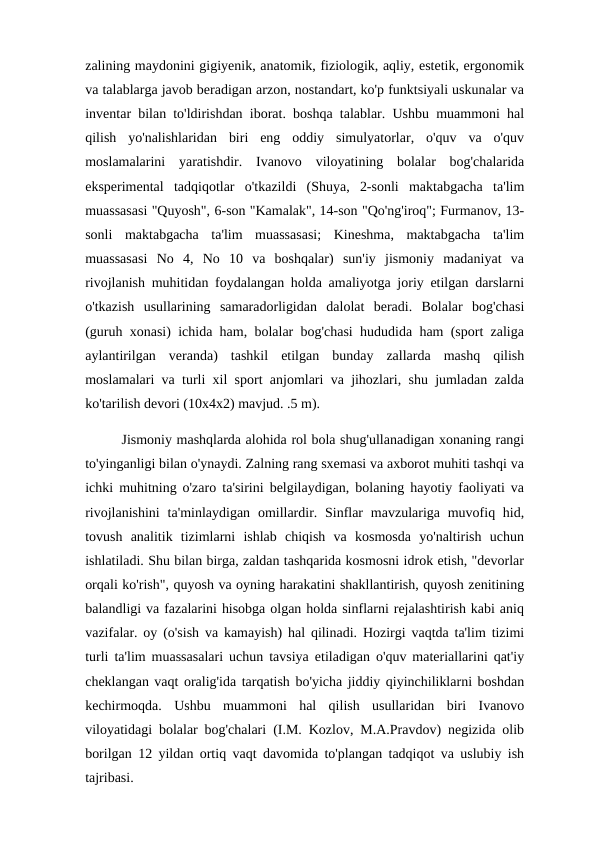 zalining maydonini gigiyenik, anatomik, fiziologik, aqliy, estetik, ergonomik
va talablarga javob beradigan arzon, nostandart, ko'p funktsiyali uskunalar va
inventar bilan to'ldirishdan iborat. boshqa talablar. Ushbu muammoni hal
qilish  yo'nalishlaridan  biri  eng  oddiy  simulyatorlar,  o'quv  va  o'quv
moslamalarini  yaratishdir.  Ivanovo  viloyatining  bolalar  bog'chalarida
eksperimental  tadqiqotlar  o'tkazildi  (Shuya,  2-sonli  maktabgacha  ta'lim
muassasasi "Quyosh", 6-son "Kamalak", 14-son "Qo'ng'iroq"; Furmanov, 13-
sonli  maktabgacha  ta'lim  muassasasi;  Kineshma,  maktabgacha  ta'lim
muassasasi  No  4,  No  10  va  boshqalar)  sun'iy  jismoniy  madaniyat  va
rivojlanish muhitidan foydalangan holda amaliyotga joriy etilgan darslarni
o'tkazish  usullarining  samaradorligidan  dalolat  beradi.  Bolalar  bog'chasi
(guruh xonasi) ichida ham, bolalar bog'chasi hududida ham (sport zaliga
aylantirilgan  veranda)  tashkil  etilgan  bunday  zallarda  mashq  qilish
moslamalari va turli xil sport anjomlari va jihozlari, shu jumladan zalda
ko'tarilish devori (10x4x2) mavjud. .5 m). 
        Jismoniy mashqlarda alohida rol bola shug'ullanadigan xonaning rangi
to'yinganligi bilan o'ynaydi. Zalning rang sxemasi va axborot muhiti tashqi va
ichki muhitning o'zaro ta'sirini belgilaydigan, bolaning hayotiy faoliyati va
rivojlanishini  ta'minlaydigan omillardir. Sinflar  mavzulariga muvofiq hid,
tovush  analitik  tizimlarni  ishlab  chiqish  va  kosmosda  yo'naltirish  uchun
ishlatiladi. Shu bilan birga, zaldan tashqarida kosmosni idrok etish, "devorlar
orqali ko'rish", quyosh va oyning harakatini shakllantirish, quyosh zenitining
balandligi va fazalarini hisobga olgan holda sinflarni rejalashtirish kabi aniq
vazifalar. oy (o'sish va kamayish) hal qilinadi. Hozirgi vaqtda ta'lim tizimi
turli ta'lim muassasalari uchun tavsiya etiladigan o'quv materiallarini qat'iy
cheklangan vaqt oralig'ida tarqatish bo'yicha jiddiy qiyinchiliklarni boshdan
kechirmoqda.  Ushbu  muammoni  hal  qilish  usullaridan  biri  Ivanovo
viloyatidagi bolalar bog'chalari (I.M. Kozlov, M.A.Pravdov) negizida olib
borilgan 12 yildan ortiq vaqt davomida to'plangan tadqiqot va uslubiy ish
tajribasi. 
