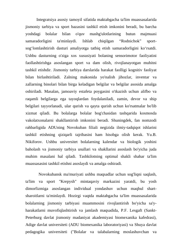         Integratsiya asosiy tamoyil sifatida maktabgacha ta'lim muassasalarida
jismoniy tarbiya va sport bazasini tashkil etish imkonini beradi, bu barcha
yoshdagi  bolalar  bilan  o'quv  mashg'ulotlarining  butun  majmuasi
samaradorligini  ta'minlaydi.  Ishlab  chiqilgan  “Rodnichok”  sport-
sog‘lomlashtirish dasturi amaliyotga tatbiq etish samaradorligini ko‘rsatdi.
Ushbu  dasturning o'ziga  xos  xususiyati  bolaning sensorimotor  faoliyatini
faollashtirishga  asoslangan  sport  va  dam  olish,  rivojlanayotgan  muhitni
tashkil etishdir. Jismoniy tarbiya darslarida harakat faolligi kognitiv faoliyat
bilan  birlashtiriladi.  Zalning  makonida  yo'nalish  jihozlar,  inventar  va
zallarning binolari bilan birga keladigan belgilar va belgilar asosida amalga
oshiriladi. Masalan, jamoaviy estafeta poygasini o'tkazish uchun alifbo va
raqamli  belgilarga  ega  tayoqlardan  foydalaniladi,  zamin,  devor  va  ship
belgilari tayyorlanadi, ular qurish va qayta qurish uchun ko'rsatmalar bo'lib
xizmat  qiladi.  Bu  bolalarga  bolalar  bog'chasidan  tashqarida  kosmosda
vakolatxonalarni shakllantirish imkonini beradi. Shuningdek, fan nomzodi
rahbarligida  ADUning  Novokuban  filiali  negizida  ilmiy-tadqiqot  ishlarini
tashkil  etishning  qiziqarli  tajribasini  ham  hisobga  olish  kerak.  Yu.B.
Nikiforov.  Ushbu  universitet  bolalarning  kalendar  va  biologik  yoshini
baholash va jismoniy tarbiya usullari va shakllarini asoslash bo'yicha juda
muhim  masalani  hal  qiladi.  Tashkilotning  optimal  shakli  shahar  ta'lim
muassasasini tashkil etishni asoslaydi va amalga oshiradi. 
        Novokubansk ma'muriyati ushbu maqsadlar uchun sog'liqni saqlash,
ta'lim  va  sport  "Krepysh"  mintaqaviy  markazini  yaratdi,  bu  yosh
dimorfizmiga  asoslangan  individual  yondashuv  uchun  maqbul  shart-
sharoitlarni ta'minlaydi. Hozirgi vaqtda maktabgacha ta'lim muassasalarida
bolalarning  jismoniy  tarbiyasi  muammosini  rivojlantirish  bo'yicha  sa'y-
harakatlarni muvofiqlashtirish va jamlash maqsadida, P.F. Lesgaft (Sankt-
Peterburg davlat jismoniy madaniyat akademiyasi biomexanika kafedrasi),
Adige davlat universiteti (ADU biomexanika laboratoriyasi) va Shuya davlat
pedagogika  universiteti  ("Bolalar  va  talabalarning  moslashuvchan  va
