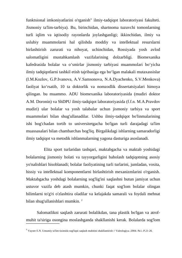funktsional imkoniyatlarini o'rganish" ilmiy-tadqiqot laboratoriyasi fakulteti.
Jismoniy ta'lim-tarbiya). Bu, birinchidan, shartnoma tuzuvchi tomonlarning
turli  iqlim  va  iqtisodiy  rayonlarda  joylashganligi;  ikkinchidan,  ilmiy  va
uslubiy  muammolarni  hal  qilishda  moddiy  va  intellektual  resurslarni
birlashtirish  zarurati  va  nihoyat,  uchinchidan,  Rossiyada  yosh  avlod
salomatligini  mustahkamlash  vazifalarining  dolzarbligi.  Biomexanika
kafedrasida  bolalar  va o‘smirlar jismoniy tarbiyasi  muammolari bo‘yicha
ilmiy tadqiqotlarni tashkil etish tajribasiga ega bo‘lgan malakali mutaxassislar
(I.M.Kozlov, G.P.Ivanova, A.V.Samsonova, N.A.Dyachenko, S.V.Menkova)
faoliyat  ko‘rsatib,  10  ta  doktorlik  va  nomzodlik  dissertatsiyalari  himoya
qilingan. bu muammo. ADU biomexanika laboratoriyasida (mudiri doktor
A.M. Doronin) va ShDPU ilmiy-tadqiqot laboratoriyasida (f.f.n. M.A.Pravdov
mudiri)  ular  bolalar  va  yosh  talabalar  uchun  jismoniy  tarbiya  va  sport
muammolari  bilan shug'ullanadilar.  Ushbu  ilmiy-tadqiqot  bo'linmalarining
ishi  bog'chadan  tortib  to  universitetgacha  bo'lgan  turli  darajadagi  ta'lim
muassasalari bilan chambarchas bog'liq. Birgalikdagi ishlarning samaradorligi
ilmiy tadqiqot va metodik ishlanmalarning yagona dasturiga asoslanadi. 
          Elita sport turlaridan tashqari, maktabgacha va maktab yoshidagi
bolalarning jismoniy holati va tayyorgarligini baholash tadqiqotning asosiy
yo'nalishlari hisoblanadi; bolalar faoliyatining turli turlarini, jumladan, vosita,
hissiy va intellektual komponentlarni birlashtirish mexanizmlarini o'rganish.
Maktabgacha yoshdagi bolalarning sog'lig'ini saqlashni butun jamiyat uchun
ustuvor  vazifa  deb  atash  mumkin,  chunki  faqat  sog'lom  bolalar  olingan
bilimlarni to'g'ri o'zlashtira oladilar va kelajakda samarali va foydali mehnat
bilan shug'ullanishlari mumkin. 2
       Salomatlikni saqlash zarurati bolalikdan, tana plastik bo'lgan va atrof-
muhit ta'siriga osongina moslashganda shakllanishi kerak. Bolalarda sog'lom
2 Vayner E.N. Umumiy ta'lim tizimida sog'liqni saqlash muhitini shakllantirish // Valeologiya.-2004.-№1.-P.21-26.
