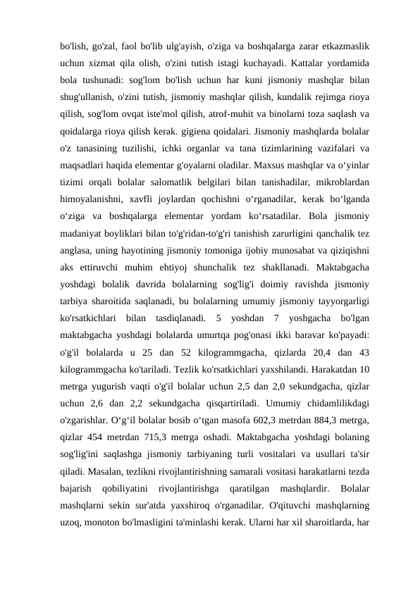 bo'lish, go'zal, faol bo'lib ulg'ayish, o'ziga va boshqalarga zarar etkazmaslik
uchun xizmat qila olish, o'zini tutish istagi kuchayadi. Kattalar yordamida
bola  tushunadi:  sog'lom  bo'lish  uchun  har  kuni  jismoniy  mashqlar  bilan
shug'ullanish, o'zini tutish, jismoniy mashqlar qilish, kundalik rejimga rioya
qilish, sog'lom ovqat iste'mol qilish, atrof-muhit va binolarni toza saqlash va
qoidalarga rioya qilish kerak. gigiena qoidalari. Jismoniy mashqlarda bolalar
o'z tanasining tuzilishi, ichki organlar va tana tizimlarining vazifalari va
maqsadlari haqida elementar g'oyalarni oladilar. Maxsus mashqlar va o‘yinlar
tizimi  orqali  bolalar  salomatlik  belgilari  bilan  tanishadilar,  mikroblardan
himoyalanishni,  xavfli  joylardan  qochishni  o‘rganadilar,  kerak  bo‘lganda
o‘ziga  va  boshqalarga  elementar  yordam  ko‘rsatadilar.  Bola  jismoniy
madaniyat boyliklari bilan to'g'ridan-to'g'ri tanishish zarurligini qanchalik tez
anglasa, uning hayotining jismoniy tomoniga ijobiy munosabat va qiziqishni
aks  ettiruvchi  muhim  ehtiyoj  shunchalik  tez  shakllanadi.  Maktabgacha
yoshdagi  bolalik  davrida  bolalarning  sog'lig'i  doimiy  ravishda  jismoniy
tarbiya sharoitida saqlanadi, bu bolalarning umumiy jismoniy tayyorgarligi
ko'rsatkichlari  bilan  tasdiqlanadi.  5  yoshdan  7  yoshgacha  bo'lgan
maktabgacha yoshdagi bolalarda umurtqa pog'onasi ikki baravar ko'payadi:
o'g'il  bolalarda  u  25  dan  52  kilogrammgacha,  qizlarda  20,4  dan  43
kilogrammgacha ko'tariladi. Tezlik ko'rsatkichlari yaxshilandi. Harakatdan 10
metrga yugurish vaqti o'g'il bolalar uchun 2,5 dan 2,0 sekundgacha, qizlar
uchun  2,6  dan  2,2  sekundgacha  qisqartiriladi.  Umumiy  chidamlilikdagi
o'zgarishlar. O‘g‘il bolalar bosib o‘tgan masofa 602,3 metrdan 884,3 metrga,
qizlar 454 metrdan 715,3 metrga oshadi. Maktabgacha yoshdagi bolaning
sog'lig'ini  saqlashga  jismoniy tarbiyaning turli  vositalari  va usullari  ta'sir
qiladi. Masalan, tezlikni rivojlantirishning samarali vositasi harakatlarni tezda
bajarish  qobiliyatini  rivojlantirishga  qaratilgan  mashqlardir.  Bolalar
mashqlarni sekin sur'atda yaxshiroq o'rganadilar. O'qituvchi mashqlarning
uzoq, monoton bo'lmasligini ta'minlashi kerak. Ularni har xil sharoitlarda, har

