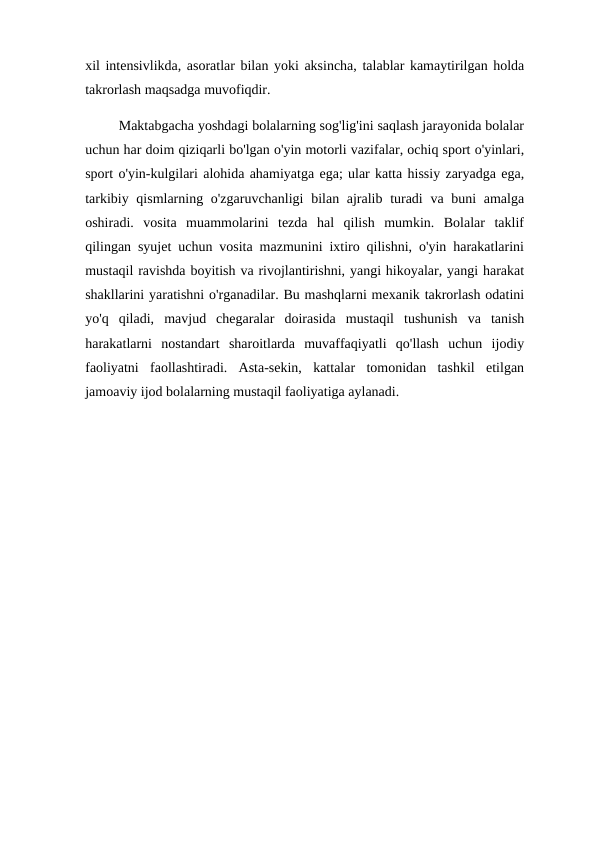 xil intensivlikda, asoratlar bilan yoki aksincha, talablar kamaytirilgan holda
takrorlash maqsadga muvofiqdir. 
         Maktabgacha yoshdagi bolalarning sog'lig'ini saqlash jarayonida bolalar
uchun har doim qiziqarli bo'lgan o'yin motorli vazifalar, ochiq sport o'yinlari,
sport o'yin-kulgilari alohida ahamiyatga ega; ular katta hissiy zaryadga ega,
tarkibiy qismlarning o'zgaruvchanligi  bilan ajralib turadi  va buni  amalga
oshiradi.  vosita  muammolarini  tezda  hal  qilish  mumkin.  Bolalar  taklif
qilingan syujet uchun vosita mazmunini ixtiro qilishni, o'yin harakatlarini
mustaqil ravishda boyitish va rivojlantirishni, yangi hikoyalar, yangi harakat
shakllarini yaratishni o'rganadilar. Bu mashqlarni mexanik takrorlash odatini
yo'q  qiladi,  mavjud  chegaralar  doirasida  mustaqil  tushunish  va  tanish
harakatlarni  nostandart  sharoitlarda  muvaffaqiyatli  qo'llash  uchun  ijodiy
faoliyatni  faollashtiradi.  Asta-sekin,  kattalar  tomonidan  tashkil  etilgan
jamoaviy ijod bolalarning mustaqil faoliyatiga aylanadi.
