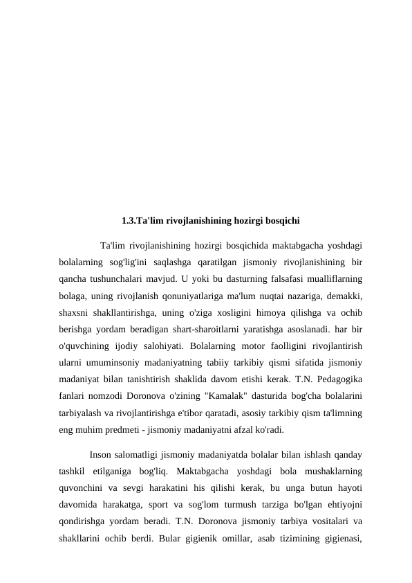 1.3.Ta'lim rivojlanishining hozirgi bosqichi
          Ta'lim rivojlanishining hozirgi bosqichida maktabgacha yoshdagi
bolalarning  sog'lig'ini  saqlashga  qaratilgan  jismoniy  rivojlanishining  bir
qancha tushunchalari mavjud. U yoki bu dasturning falsafasi mualliflarning
bolaga, uning rivojlanish qonuniyatlariga ma'lum nuqtai nazariga, demakki,
shaxsni  shakllantirishga, uning o'ziga xosligini  himoya qilishga va ochib
berishga yordam beradigan shart-sharoitlarni yaratishga asoslanadi. har bir
o'quvchining  ijodiy  salohiyati.  Bolalarning  motor  faolligini  rivojlantirish
ularni umuminsoniy madaniyatning tabiiy tarkibiy qismi sifatida jismoniy
madaniyat bilan tanishtirish shaklida davom etishi kerak. T.N. Pedagogika
fanlari nomzodi Doronova o'zining "Kamalak" dasturida bog'cha bolalarini
tarbiyalash va rivojlantirishga e'tibor qaratadi, asosiy tarkibiy qism ta'limning
eng muhim predmeti - jismoniy madaniyatni afzal ko'radi.
         Inson salomatligi jismoniy madaniyatda bolalar bilan ishlash qanday
tashkil  etilganiga  bog'liq.  Maktabgacha  yoshdagi  bola  mushaklarning
quvonchini  va  sevgi  harakatini  his  qilishi  kerak,  bu  unga  butun  hayoti
davomida  harakatga,  sport  va  sog'lom  turmush  tarziga  bo'lgan  ehtiyojni
qondirishga yordam beradi. T.N. Doronova jismoniy tarbiya vositalari va
shakllarini ochib berdi. Bular gigienik omillar, asab tizimining gigienasi,
