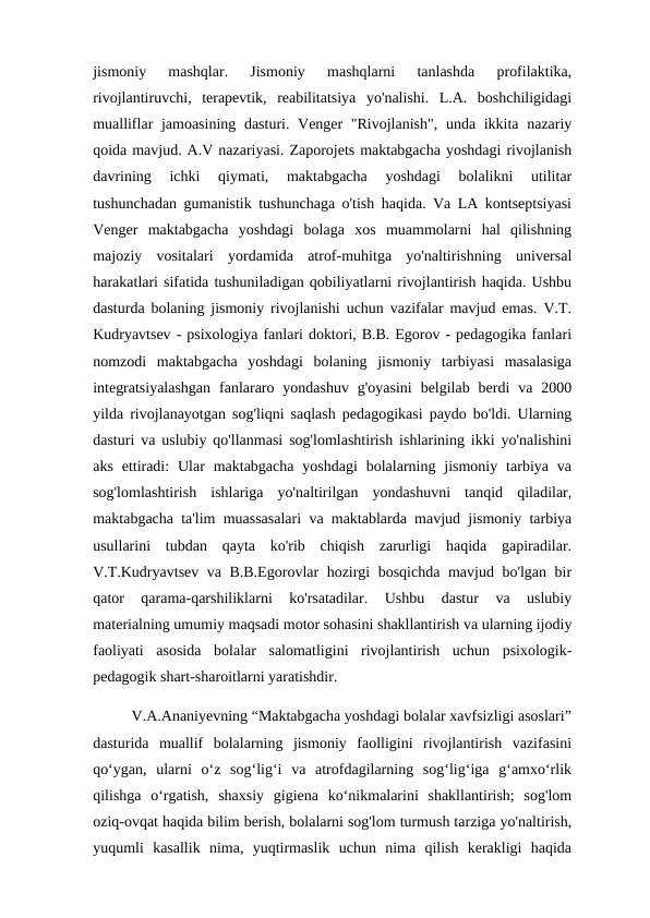 jismoniy  mashqlar.  Jismoniy  mashqlarni  tanlashda  profilaktika,
rivojlantiruvchi,  terapevtik,  reabilitatsiya  yo'nalishi.  L.A.  boshchiligidagi
mualliflar jamoasining dasturi. Venger  "Rivojlanish",  unda ikkita nazariy
qoida mavjud. A.V nazariyasi. Zaporojets maktabgacha yoshdagi rivojlanish
davrining  ichki  qiymati,  maktabgacha  yoshdagi  bolalikni  utilitar
tushunchadan gumanistik tushunchaga o'tish haqida. Va LA kontseptsiyasi
Venger  maktabgacha  yoshdagi  bolaga  xos  muammolarni  hal  qilishning
majoziy  vositalari  yordamida  atrof-muhitga  yo'naltirishning  universal
harakatlari sifatida tushuniladigan qobiliyatlarni rivojlantirish haqida. Ushbu
dasturda bolaning jismoniy rivojlanishi uchun vazifalar mavjud emas. V.T.
Kudryavtsev - psixologiya fanlari doktori, B.B. Egorov - pedagogika fanlari
nomzodi  maktabgacha  yoshdagi  bolaning  jismoniy  tarbiyasi  masalasiga
integratsiyalashgan  fanlararo  yondashuv  g'oyasini  belgilab  berdi  va  2000
yilda rivojlanayotgan sog'liqni saqlash pedagogikasi paydo bo'ldi. Ularning
dasturi va uslubiy qo'llanmasi sog'lomlashtirish ishlarining ikki yo'nalishini
aks  ettiradi:  Ular  maktabgacha  yoshdagi  bolalarning  jismoniy  tarbiya  va
sog'lomlashtirish  ishlariga  yo'naltirilgan  yondashuvni  tanqid  qiladilar,
maktabgacha ta'lim muassasalari va maktablarda mavjud jismoniy tarbiya
usullarini  tubdan  qayta  ko'rib  chiqish  zarurligi  haqida  gapiradilar.
V.T.Kudryavtsev va B.B.Egorovlar hozirgi bosqichda mavjud bo'lgan bir
qator  qarama-qarshiliklarni  ko'rsatadilar.  Ushbu  dastur  va  uslubiy
materialning umumiy maqsadi motor sohasini shakllantirish va ularning ijodiy
faoliyati  asosida  bolalar  salomatligini  rivojlantirish  uchun  psixologik-
pedagogik shart-sharoitlarni yaratishdir.
          V.A.Ananiyevning “Maktabgacha yoshdagi bolalar xavfsizligi asoslari”
dasturida  muallif  bolalarning  jismoniy  faolligini  rivojlantirish  vazifasini
qo‘ygan,  ularni  o‘z  sog‘lig‘i  va  atrofdagilarning  sog‘lig‘iga  g‘amxo‘rlik
qilishga  o‘rgatish,  shaxsiy  gigiena  ko‘nikmalarini  shakllantirish;  sog'lom
oziq-ovqat haqida bilim berish, bolalarni sog'lom turmush tarziga yo'naltirish,
yuqumli  kasallik  nima,  yuqtirmaslik  uchun  nima  qilish  kerakligi  haqida
