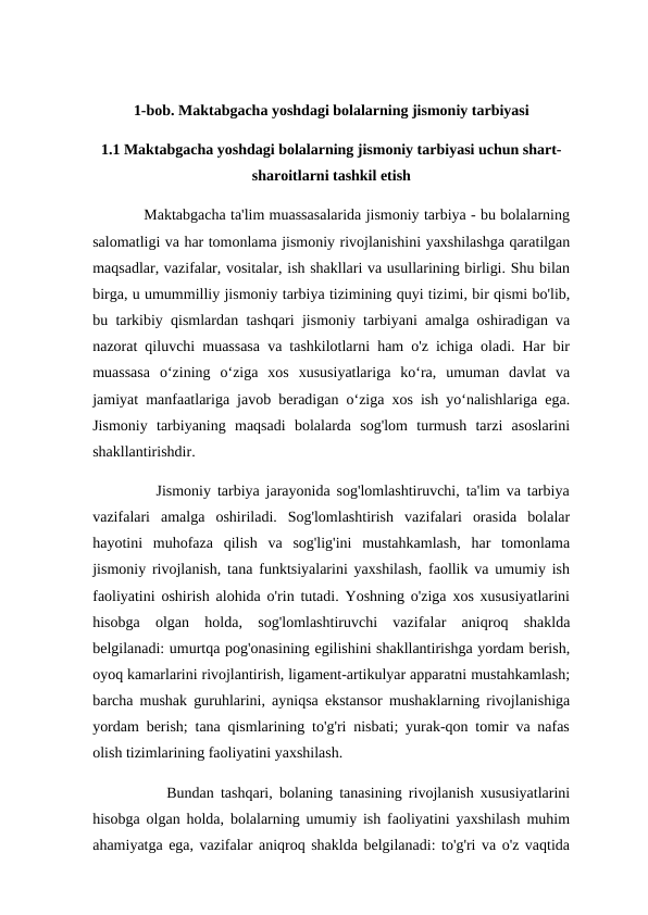 1-bob. Maktabgacha yoshdagi bolalarning jismoniy tarbiyasi
1.1 Maktabgacha yoshdagi bolalarning jismoniy tarbiyasi uchun shart-
sharoitlarni tashkil etish
           Maktabgacha ta'lim muassasalarida jismoniy tarbiya - bu bolalarning
salomatligi va har tomonlama jismoniy rivojlanishini yaxshilashga qaratilgan
maqsadlar, vazifalar, vositalar, ish shakllari va usullarining birligi. Shu bilan
birga, u umummilliy jismoniy tarbiya tizimining quyi tizimi, bir qismi bo'lib,
bu tarkibiy qismlardan tashqari jismoniy tarbiyani amalga oshiradigan va
nazorat qiluvchi muassasa va tashkilotlarni ham o'z ichiga oladi. Har bir
muassasa  o‘zining  o‘ziga  xos  xususiyatlariga  ko‘ra,  umuman  davlat  va
jamiyat manfaatlariga javob beradigan o‘ziga xos ish yo‘nalishlariga ega.
Jismoniy  tarbiyaning  maqsadi  bolalarda  sog'lom  turmush  tarzi  asoslarini
shakllantirishdir.
          Jismoniy tarbiya jarayonida sog'lomlashtiruvchi, ta'lim va tarbiya
vazifalari  amalga  oshiriladi.  Sog'lomlashtirish  vazifalari  orasida  bolalar
hayotini  muhofaza  qilish  va  sog'lig'ini  mustahkamlash,  har  tomonlama
jismoniy rivojlanish, tana funktsiyalarini yaxshilash, faollik va umumiy ish
faoliyatini oshirish alohida o'rin tutadi. Yoshning o'ziga xos xususiyatlarini
hisobga  olgan  holda,  sog'lomlashtiruvchi  vazifalar  aniqroq  shaklda
belgilanadi: umurtqa pog'onasining egilishini shakllantirishga yordam berish,
oyoq kamarlarini rivojlantirish, ligament-artikulyar apparatni mustahkamlash;
barcha mushak guruhlarini, ayniqsa ekstansor mushaklarning rivojlanishiga
yordam berish; tana qismlarining to'g'ri nisbati; yurak-qon tomir va nafas
olish tizimlarining faoliyatini yaxshilash.
           Bundan tashqari, bolaning tanasining rivojlanish xususiyatlarini
hisobga olgan holda, bolalarning umumiy ish faoliyatini yaxshilash muhim
ahamiyatga ega, vazifalar aniqroq shaklda belgilanadi: to'g'ri va o'z vaqtida
