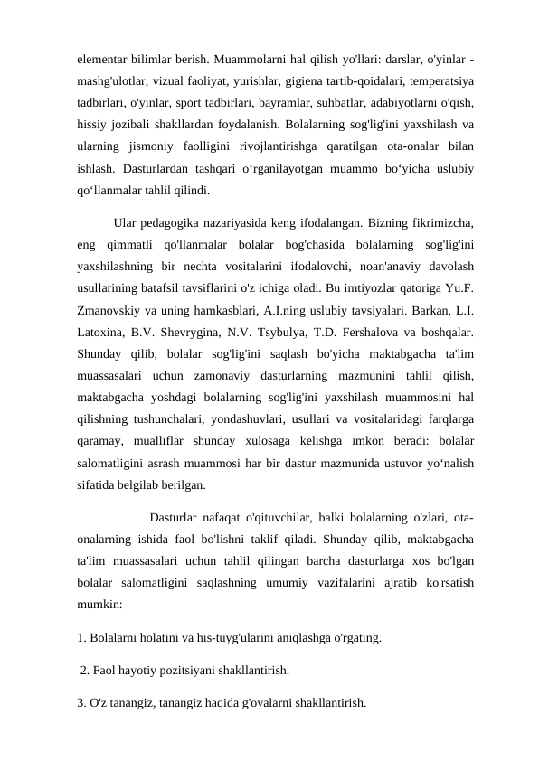 elementar bilimlar berish. Muammolarni hal qilish yo'llari: darslar, o'yinlar -
mashg'ulotlar, vizual faoliyat, yurishlar, gigiena tartib-qoidalari, temperatsiya
tadbirlari, o'yinlar, sport tadbirlari, bayramlar, suhbatlar, adabiyotlarni o'qish,
hissiy jozibali shakllardan foydalanish. Bolalarning sog'lig'ini yaxshilash va
ularning  jismoniy  faolligini  rivojlantirishga  qaratilgan  ota-onalar  bilan
ishlash.  Dasturlardan  tashqari  o‘rganilayotgan  muammo  bo‘yicha  uslubiy
qo‘llanmalar tahlil qilindi. 
        Ular pedagogika nazariyasida keng ifodalangan. Bizning fikrimizcha,
eng  qimmatli  qo'llanmalar  bolalar  bog'chasida  bolalarning  sog'lig'ini
yaxshilashning  bir  nechta  vositalarini  ifodalovchi,  noan'anaviy  davolash
usullarining batafsil tavsiflarini o'z ichiga oladi. Bu imtiyozlar qatoriga Yu.F.
Zmanovskiy va uning hamkasblari, A.I.ning uslubiy tavsiyalari. Barkan, L.I.
Latoxina, B.V. Shevrygina, N.V. Tsybulya, T.D. Fershalova va boshqalar.
Shunday  qilib,  bolalar  sog'lig'ini  saqlash  bo'yicha  maktabgacha  ta'lim
muassasalari  uchun  zamonaviy  dasturlarning  mazmunini  tahlil  qilish,
maktabgacha  yoshdagi  bolalarning  sog'lig'ini  yaxshilash  muammosini  hal
qilishning tushunchalari, yondashuvlari, usullari va vositalaridagi farqlarga
qaramay,  mualliflar  shunday  xulosaga  kelishga  imkon  beradi:  bolalar
salomatligini asrash muammosi har bir dastur mazmunida ustuvor yo‘nalish
sifatida belgilab berilgan.
            Dasturlar nafaqat o'qituvchilar, balki bolalarning o'zlari, ota-
onalarning ishida faol bo'lishni taklif qiladi. Shunday qilib, maktabgacha
ta'lim  muassasalari  uchun  tahlil  qilingan  barcha  dasturlarga  xos  bo'lgan
bolalar  salomatligini  saqlashning  umumiy  vazifalarini  ajratib  ko'rsatish
mumkin: 
1. Bolalarni holatini va his-tuyg'ularini aniqlashga o'rgating.
 2. Faol hayotiy pozitsiyani shakllantirish. 
3. O'z tanangiz, tanangiz haqida g'oyalarni shakllantirish. 
