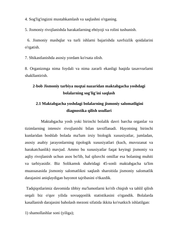 4. Sog'lig'ingizni mustahkamlash va saqlashni o'rganing. 
5. Jismoniy rivojlanishda harakatlarning ehtiyoji va rolini tushunish.
 6.  Jismoniy  mashqlar  va  turli  ishlarni  bajarishda  xavfsizlik  qoidalarini
o'rgatish. 
7. Shikastlanishda asosiy yordam ko'rsata olish. 
8. Organizmga nima foydali va nima zararli ekanligi haqida tasavvurlarni
shakllantirish.
2-bob Jismoniy tarbiya nuqtai nazaridan maktabgacha yoshdagi
bolalarning sog'lig'ini saqlash
 2.1 Maktabgacha yoshdagi bolalarning jismoniy salomatligini
diagnostika qilish usullari
         Maktabgacha yosh yoki birinchi bolalik davri barcha organlar va
tizimlarning  intensiv  rivojlanishi  bilan  tavsiflanadi.  Hayotning  birinchi
kunlaridan  boshlab  bolada  ma'lum  irsiy  biologik  xususiyatlar,  jumladan,
asosiy  asabiy  jarayonlarning  tipologik xususiyatlari  (kuch,  muvozanat  va
harakatchanlik) mavjud. Ammo bu xususiyatlar faqat keyingi jismoniy va
aqliy rivojlanish uchun asos bo'lib, hal qiluvchi omillar esa bolaning muhiti
va  tarbiyasidir.  Biz  Solikamsk  shahridagi  45-sonli  maktabgacha  ta'lim
muassasasida jismoniy salomatlikni saqlash sharoitida jismoniy salomatlik
darajasini aniqlaydigan bayonot tajribasini o'tkazdik.
 Tadqiqotlarimiz davomida tibbiy ma'lumotlarni ko'rib chiqish va tahlil qilish
orqali  biz  o'quv  yilida  sovuqqonlik  statistikasini  o'rgandik.  Bolalarda
kasallanish darajasini baholash mezoni sifatida ikkita ko'rsatkich ishlatilgan: 
1) shamollashlar soni (yiliga); 
