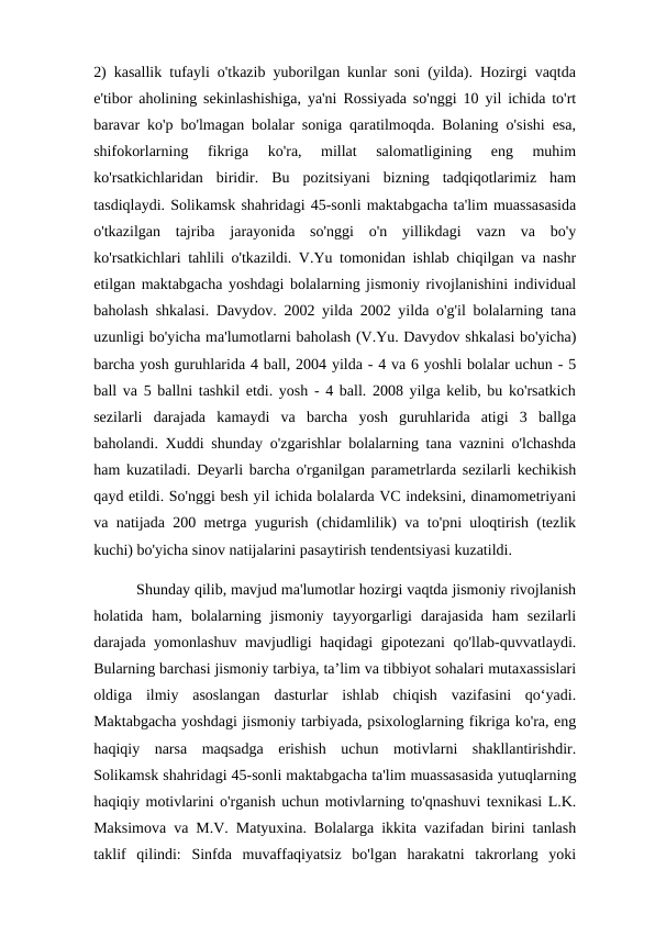 2) kasallik tufayli o'tkazib yuborilgan kunlar soni (yilda). Hozirgi vaqtda
e'tibor aholining sekinlashishiga, ya'ni Rossiyada so'nggi 10 yil ichida to'rt
baravar ko'p bo'lmagan bolalar soniga qaratilmoqda. Bolaning o'sishi esa,
shifokorlarning  fikriga  ko'ra,  millat  salomatligining  eng  muhim
ko'rsatkichlaridan  biridir.  Bu  pozitsiyani  bizning  tadqiqotlarimiz  ham
tasdiqlaydi. Solikamsk shahridagi 45-sonli maktabgacha ta'lim muassasasida
o'tkazilgan  tajriba  jarayonida  so'nggi  o'n  yillikdagi  vazn  va  bo'y
ko'rsatkichlari tahlili o'tkazildi. V.Yu tomonidan ishlab chiqilgan va nashr
etilgan maktabgacha yoshdagi bolalarning jismoniy rivojlanishini individual
baholash shkalasi. Davydov. 2002 yilda 2002 yilda o'g'il bolalarning tana
uzunligi bo'yicha ma'lumotlarni baholash (V.Yu. Davydov shkalasi bo'yicha)
barcha yosh guruhlarida 4 ball, 2004 yilda - 4 va 6 yoshli bolalar uchun - 5
ball va 5 ballni tashkil etdi. yosh - 4 ball. 2008 yilga kelib, bu ko'rsatkich
sezilarli  darajada  kamaydi  va  barcha  yosh  guruhlarida  atigi  3  ballga
baholandi. Xuddi shunday o'zgarishlar bolalarning tana vaznini o'lchashda
ham kuzatiladi. Deyarli barcha o'rganilgan parametrlarda sezilarli kechikish
qayd etildi. So'nggi besh yil ichida bolalarda VC indeksini, dinamometriyani
va natijada 200 metrga yugurish (chidamlilik) va to'pni uloqtirish (tezlik
kuchi) bo'yicha sinov natijalarini pasaytirish tendentsiyasi kuzatildi. 
          Shunday qilib, mavjud ma'lumotlar hozirgi vaqtda jismoniy rivojlanish
holatida  ham,  bolalarning  jismoniy  tayyorgarligi  darajasida  ham  sezilarli
darajada yomonlashuv mavjudligi haqidagi gipotezani  qo'llab-quvvatlaydi.
Bularning barchasi jismoniy tarbiya, ta’lim va tibbiyot sohalari mutaxassislari
oldiga  ilmiy  asoslangan  dasturlar  ishlab  chiqish  vazifasini  qo‘yadi.
Maktabgacha yoshdagi jismoniy tarbiyada, psixologlarning fikriga ko'ra, eng
haqiqiy  narsa  maqsadga  erishish  uchun  motivlarni  shakllantirishdir.
Solikamsk shahridagi 45-sonli maktabgacha ta'lim muassasasida yutuqlarning
haqiqiy motivlarini o'rganish uchun motivlarning to'qnashuvi texnikasi L.K.
Maksimova va M.V. Matyuxina. Bolalarga ikkita vazifadan birini tanlash
taklif  qilindi:  Sinfda  muvaffaqiyatsiz  bo'lgan  harakatni  takrorlang  yoki
