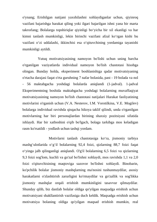 o'ynang;  Erishilgan  natijani  yaxshilashni  xohlaydiganlar  uchun,  qiyinroq
vazifani bajarishga harakat qiling yoki ilgari bajarilgan ishni yana bir marta
takrorlang; Bolalarga topshiriqlar qiyinligi bo‘yicha bir xil ekanligi va har
kimni  tanlash mumkinligi, lekin birinchi  vazifani  afzal  ko‘rgan kishi  bu
vazifani o‘zi uddalashi, ikkinchisi esa o‘qituvchining yordamiga tayanishi
mumkinligi aytildi. 
       Yutuq  motivatsiyasining  namoyon  bo'lishi  uchun  uning  barcha
o'rganilgan  vaziyatlarda  individual  namoyon  bo'lish  chastotasi  hisobga
olingan.  Bunday  holda,  eksperiment  boshlanishiga  qadar  motivatsiyaning
o'rtacha darajasi faqat o'rta guruhning 7 nafar bolasida, past - 19 bolada va nol
-  56  maktabgacha  yoshdagi  bolalarda  aniqlandi  (1-jadval).  1-jadval
Eksperimentning boshida maktabgacha yoshdagi bolalarning muvaffaqiyat
motivatsiyasining namoyon bo'lish chastotasi natijalari Harakat faoliyatining
motivlarini o'rganish uchun (V.A. Nesterov, I.M. Vorotilkina, V.E. Mogilev)
bolalarga individual ravishda qisqacha hikoya taklif qilindi, unda o'rganilgan
motivlarning  har  biri  personajlardan  birining  shaxsiy  pozitsiyasi  sifatida
ishlaydi. Har bir xatboshini o'qib bo'lgach, bolaga tarkibga mos keladigan
rasm ko'rsatildi - yodlash uchun tashqi yordam.
          Motivlarni  tanlash  chastotasiga  ko‘ra,  jismoniy  tarbiya
mashg‘ulotlarida o‘g‘il  bolalarning 92,4 foizi, qizlarning 88,7 foizi  faqat
o‘yinga jalb qilinganligi aniqlandi. O'g'il bolalarning 6,5 foizi va qizlarning
9,3 foizi sog'lom, kuchli va go'zal bo'lishni xohlaydi, mos ravishda 1,1 va 2,0
foizi  o'qituvchisining  maqtoviga  sazovor  bo'lishni  xohlaydi.  Binobarin,
ko'pchilik bolalar jismoniy mashqlarning ma'nosini tushunmaydilar, asosiy
harakatlarni o'zlashtirish zarurligini ko'rmaydilar va go'zallik va sog'likka
jismoniy  mashqlar  orqali  erishish  mumkinligini  tasavvur  qilmaydilar.
Shunday qilib, biz dastlab bolalar oldiga qo'yilgan maqsadga erishish uchun
motivatsiyani shakllantirish vazifasiga duch keldik. Maqsadga erishish uchun
motivatsiya  bolaning  oldiga  qo'yilgan  maqsad  erishish  mumkin,  real
