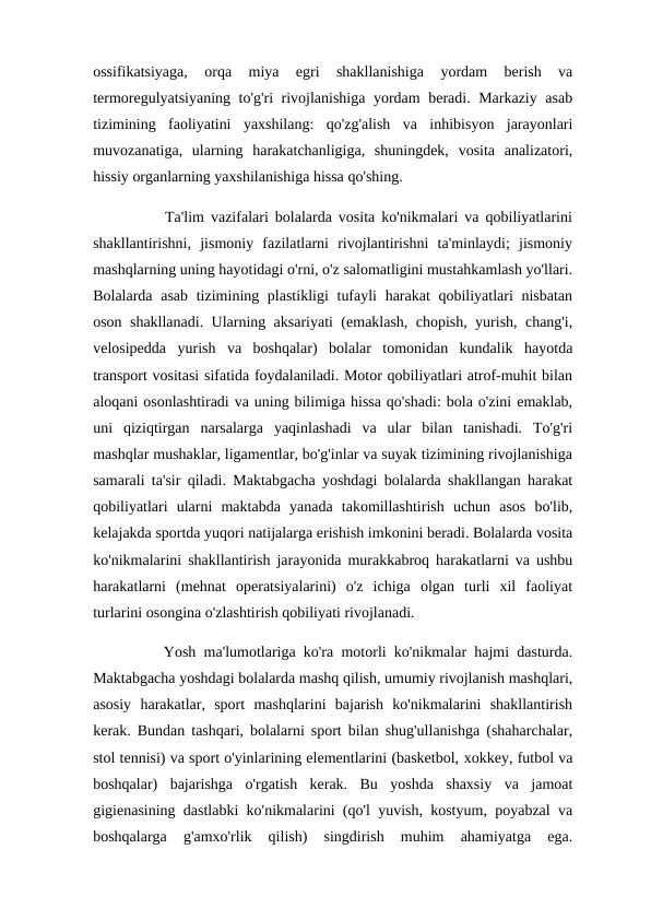 ossifikatsiyaga,  orqa  miya  egri  shakllanishiga  yordam  berish  va
termoregulyatsiyaning to'g'ri rivojlanishiga yordam beradi. Markaziy asab
tizimining  faoliyatini  yaxshilang:  qo'zg'alish  va  inhibisyon  jarayonlari
muvozanatiga,  ularning  harakatchanligiga,  shuningdek,  vosita  analizatori,
hissiy organlarning yaxshilanishiga hissa qo'shing. 
           Ta'lim vazifalari bolalarda vosita ko'nikmalari va qobiliyatlarini
shakllantirishni,  jismoniy  fazilatlarni  rivojlantirishni  ta'minlaydi;  jismoniy
mashqlarning uning hayotidagi o'rni, o'z salomatligini mustahkamlash yo'llari.
Bolalarda asab tizimining plastikligi  tufayli  harakat qobiliyatlari nisbatan
oson shakllanadi. Ularning aksariyati (emaklash, chopish, yurish, chang'i,
velosipedda  yurish  va  boshqalar)  bolalar  tomonidan  kundalik  hayotda
transport vositasi sifatida foydalaniladi. Motor qobiliyatlari atrof-muhit bilan
aloqani osonlashtiradi va uning bilimiga hissa qo'shadi: bola o'zini emaklab,
uni  qiziqtirgan  narsalarga  yaqinlashadi  va  ular  bilan  tanishadi.  To'g'ri
mashqlar mushaklar, ligamentlar, bo'g'inlar va suyak tizimining rivojlanishiga
samarali ta'sir qiladi. Maktabgacha yoshdagi bolalarda shakllangan harakat
qobiliyatlari  ularni  maktabda  yanada  takomillashtirish  uchun  asos  bo'lib,
kelajakda sportda yuqori natijalarga erishish imkonini beradi. Bolalarda vosita
ko'nikmalarini shakllantirish jarayonida murakkabroq harakatlarni va ushbu
harakatlarni  (mehnat  operatsiyalarini)  o'z  ichiga  olgan  turli  xil  faoliyat
turlarini osongina o'zlashtirish qobiliyati rivojlanadi. 
         Yosh ma'lumotlariga ko'ra motorli ko'nikmalar hajmi dasturda.
Maktabgacha yoshdagi bolalarda mashq qilish, umumiy rivojlanish mashqlari,
asosiy  harakatlar,  sport  mashqlarini  bajarish  ko'nikmalarini  shakllantirish
kerak. Bundan tashqari, bolalarni sport bilan shug'ullanishga (shaharchalar,
stol tennisi) va sport o'yinlarining elementlarini (basketbol, xokkey, futbol va
boshqalar)  bajarishga  o'rgatish  kerak.  Bu  yoshda  shaxsiy  va  jamoat
gigienasining dastlabki ko'nikmalarini (qo'l yuvish, kostyum, poyabzal va
boshqalarga  g'amxo'rlik  qilish)  singdirish  muhim  ahamiyatga  ega.
