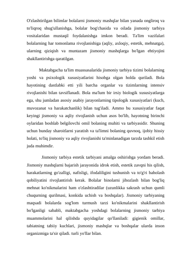 O'zlashtirilgan bilimlar bolalarni jismoniy mashqlar bilan yanada ongliroq va
to'liqroq  shug'ullanishga,  bolalar  bog'chasida  va  oilada  jismoniy  tarbiya
vositalaridan  mustaqil  foydalanishga  imkon  beradi.  Ta'lim  vazifalari
bolalarning har tomonlama rivojlanishiga (aqliy, axloqiy, estetik, mehnatga),
ularning  qiziqish  va  muntazam  jismoniy  mashqlarga  bo'lgan  ehtiyojini
shakllantirishga qaratilgan. 
          Maktabgacha ta'lim muassasalarida jismoniy tarbiya tizimi bolalarning
yoshi  va  psixologik  xususiyatlarini  hisobga  olgan  holda  quriladi.  Bola
hayotining  dastlabki  etti  yili  barcha  organlar  va  tizimlarning  intensiv
rivojlanishi bilan tavsiflanadi. Bola ma'lum bir irsiy biologik xususiyatlarga
ega, shu jumladan asosiy asabiy jarayonlarning tipologik xususiyatlari (kuch,
muvozanat va harakatchanlik) bilan tug'iladi. Ammo bu xususiyatlar faqat
keyingi jismoniy va aqliy rivojlanish uchun asos bo'lib, hayotning birinchi
oylaridan boshlab belgilovchi omil bolaning muhiti va tarbiyasidir. Shuning
uchun bunday sharoitlarni yaratish va ta'limni bolaning quvnoq, ijobiy hissiy
holati, to'liq jismoniy va aqliy rivojlanishi ta'minlanadigan tarzda tashkil etish
juda muhimdir. 
         Jismoniy tarbiya estetik tarbiyani amalga oshirishga yordam beradi.
Jismoniy mashqlarni bajarish jarayonida idrok etish, estetik zavqni his qilish,
harakatlarning go'zalligi, nafisligi, ifodaliligini tushunish va to'g'ri baholash
qobiliyatini  rivojlantirish  kerak.  Bolalar  binolarni  jihozlash  bilan  bog'liq
mehnat ko'nikmalarini ham o'zlashtiradilar (uzunlikka sakrash uchun qumli
chuqurning qurilmasi, konkida uchish va boshqalar). Jismoniy tarbiyaning
maqsadi  bolalarda  sog'lom  turmush  tarzi  ko'nikmalarini  shakllantirish
bo'lganligi  sababli,  maktabgacha  yoshdagi  bolalarning  jismoniy  tarbiya
muammolarini  hal  qilishda  quyidagilar  qo'llaniladi:  gigienik  omillar,
tabiatning  tabiiy  kuchlari,  jismoniy  mashqlar  va  boshqalar  ularda  inson
organizmiga ta'sir qiladi. turli yo'llar bilan. 
