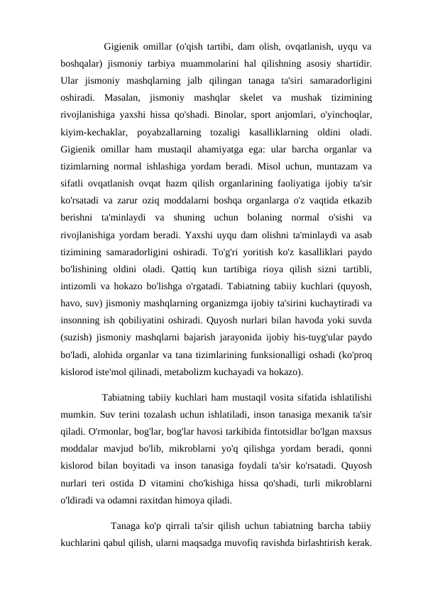           Gigienik omillar (o'qish tartibi, dam olish, ovqatlanish, uyqu va
boshqalar) jismoniy tarbiya muammolarini hal qilishning asosiy shartidir.
Ular  jismoniy  mashqlarning  jalb  qilingan  tanaga  ta'siri  samaradorligini
oshiradi.  Masalan,  jismoniy  mashqlar  skelet  va  mushak  tizimining
rivojlanishiga yaxshi hissa qo'shadi. Binolar, sport anjomlari, o'yinchoqlar,
kiyim-kechaklar,  poyabzallarning  tozaligi  kasalliklarning  oldini  oladi.
Gigienik omillar  ham  mustaqil  ahamiyatga  ega:  ular  barcha  organlar  va
tizimlarning normal ishlashiga yordam beradi. Misol uchun, muntazam va
sifatli ovqatlanish ovqat hazm qilish organlarining faoliyatiga ijobiy ta'sir
ko'rsatadi va zarur oziq moddalarni boshqa organlarga o'z vaqtida etkazib
berishni  ta'minlaydi  va  shuning  uchun  bolaning  normal  o'sishi  va
rivojlanishiga yordam beradi. Yaxshi uyqu dam olishni ta'minlaydi va asab
tizimining samaradorligini oshiradi. To'g'ri yoritish ko'z kasalliklari paydo
bo'lishining  oldini  oladi.  Qattiq  kun  tartibiga  rioya  qilish  sizni  tartibli,
intizomli va hokazo bo'lishga o'rgatadi. Tabiatning tabiiy kuchlari (quyosh,
havo, suv) jismoniy mashqlarning organizmga ijobiy ta'sirini kuchaytiradi va
insonning ish qobiliyatini oshiradi. Quyosh nurlari bilan havoda yoki suvda
(suzish) jismoniy mashqlarni bajarish jarayonida ijobiy his-tuyg'ular paydo
bo'ladi, alohida organlar va tana tizimlarining funksionalligi oshadi (ko'proq
kislorod iste'mol qilinadi, metabolizm kuchayadi va hokazo). 
           Tabiatning tabiiy kuchlari ham mustaqil vosita sifatida ishlatilishi
mumkin. Suv terini tozalash uchun ishlatiladi, inson tanasiga mexanik ta'sir
qiladi. O'rmonlar, bog'lar, bog'lar havosi tarkibida fintotsidlar bo'lgan maxsus
moddalar  mavjud bo'lib, mikroblarni  yo'q qilishga  yordam  beradi, qonni
kislorod bilan boyitadi va inson tanasiga foydali ta'sir ko'rsatadi. Quyosh
nurlari teri ostida D vitamini cho'kishiga hissa qo'shadi, turli mikroblarni
o'ldiradi va odamni raxitdan himoya qiladi.
           Tanaga ko'p qirrali ta'sir qilish uchun tabiatning barcha tabiiy
kuchlarini qabul qilish, ularni maqsadga muvofiq ravishda birlashtirish kerak.
