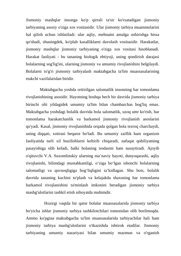Jismoniy  mashqlar  insonga  ko'p  qirrali  ta'sir  ko'rsatadigan  jismoniy
tarbiyaning asosiy o'ziga xos vositasidir. Ular jismoniy tarbiya muammolarini
hal qilish uchun ishlatiladi: ular aqliy, mehnatni amalga oshirishga hissa
qo'shadi, shuningdek, ko'plab kasalliklarni davolash vositasidir. Harakatlar,
jismoniy  mashqlar  jismoniy  tarbiyaning  o'ziga  xos  vositasi  hisoblanadi.
Harakat faoliyati - bu tananing biologik ehtiyoji, uning qondirish darajasi
bolalarning sog'lig'ini, ularning jismoniy va umumiy rivojlanishini belgilaydi.
Bolalarni to'g'ri jismoniy tarbiyalash maktabgacha ta'lim muassasalarining
etakchi vazifalaridan biridir. 
          Maktabgacha yoshda orttirilgan salomatlik insonning har tomonlama
rivojlanishining asosidir. Hayotning boshqa hech bir davrida jismoniy tarbiya
birinchi  olti  yildagidek  umumiy  ta'lim  bilan  chambarchas  bog'liq  emas.
Maktabgacha yoshdagi bolalik davrida bola salomatlik, uzoq umr ko'rish, har
tomonlama  harakatchanlik  va  barkamol  jismoniy  rivojlanish  asoslarini
qo'yadi. Kasal, jismoniy rivojlanishida orqada qolgan bola tezroq charchaydi,
uning diqqati, xotirasi beqaror bo'ladi. Bu umumiy zaiflik ham organizm
faoliyatida  turli  xil  buzilishlarni  keltirib  chiqaradi,  nafaqat  qobiliyatning
pasayishiga  olib keladi, balki bolaning irodasini  ham  susaytiradi. Ajoyib
o'qituvchi V.A. Suxomlinskiy ularning ma’naviy hayoti, dunyoqarashi, aqliy
rivojlanishi, bilimdagi mustahkamligi, o‘ziga bo‘lgan ishonchi bolalarning
salomatligi  va  quvnoqligiga  bog‘liqligini  ta’kidlagan.  Shu  bois,  bolalik
davrida tananing kuchini to'plash va kelajakda shaxsning har tomonlama
barkamol  rivojlanishini  ta'minlash  imkonini  beradigan  jismoniy  tarbiya
mashg'ulotlarini tashkil etish nihoyatda muhimdir. 
          Hozirgi vaqtda bir qator bolalar muassasalarida jismoniy tarbiya
bo'yicha ishlar jismoniy tarbiya tashkilotchilari tomonidan olib borilmoqda.
Ammo ko'pgina maktabgacha ta'lim muassasalarida tarbiyachilar hali ham
jismoniy  tarbiya  mashg'ulotlarini  o'tkazishda  ishtirok  etadilar.  Jismoniy
tarbiyaning  umumiy  nazariyasi  bilan  umumiy  mazmun  va  o'rganish
