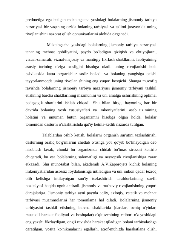 predmetiga ega bo'lgan maktabgacha yoshdagi bolalarning jismoniy tarbiya
nazariyasi bir vaqtning o'zida bolaning tarbiyasi va ta'limi jarayonida uning
rivojlanishini nazorat qilish qonuniyatlarini alohida o'rganadi. 
           Maktabgacha yoshdagi bolalarning jismoniy tarbiya nazariyasi
tananing  mehnat  qobiliyatini,  paydo  bo'ladigan  qiziqish  va  ehtiyojlarni,
vizual-samarali, vizual-majoziy va mantiqiy fikrlash shakllarini, faoliyatning
asosiy  turining  o'ziga  xosligini  hisobga  oladi.  uning  rivojlanishi  bola
psixikasida  katta  o'zgarishlar  sodir  bo'ladi  va  bolaning  yangisiga  o'tishi
tayyorlanmoqda.uning rivojlanishining eng yuqori bosqichi. Shunga muvofiq
ravishda bolalarning jismoniy tarbiya nazariyasi jismoniy tarbiyani tashkil
etishning barcha shakllarining mazmunini va uni amalga oshirishning optimal
pedagogik  shartlarini  ishlab  chiqadi.  Shu  bilan  birga,  hayotning  har  bir
davrida  bolaning  yosh  xususiyatlari  va  imkoniyatlarini,  asab  tizimining
holatini  va  umuman  butun  organizmni  hisobga  olgan  holda,  bolalar
tomonidan dasturni o'zlashtirishda qat'iy ketma-ketlik nazarda tutilgan. 
          Talablardan oshib ketish, bolalarni o'rganish sur'atini tezlashtirish,
dasturning oraliq bo'g'inlarini chetlab o'tishga yo'l qo'yib bo'lmaydigan deb
hisoblash  kerak,  chunki  bu  organizmda  chidab  bo'lmas  stressni  keltirib
chiqaradi, bu esa bolalarning salomatligi va neyropsik rivojlanishiga zarar
etkazadi. Shu munosabat bilan, akademik A.V.Zaporojets kichik bolaning
imkoniyatlaridan asossiz foydalanishga intiladigan va uni imkon qadar tezroq
olib  kelishga  intilayotgan  sun'iy  tezlashtirish  tarafdorlarining  xavfli
pozitsiyasi haqida ogohlantiradi. jismoniy va ma'naviy rivojlanishning yuqori
darajalariga. Jismoniy tarbiya ayni paytda aqliy, axloqiy, estetik va mehnat
tarbiyasi  muammolarini  har  tomonlama  hal  qiladi.  Bolalarning  jismoniy
tarbiyasini  tashkil  etishning  barcha  shakllarida  (darslar,  ochiq  o'yinlar,
mustaqil harakat faoliyati va boshqalar) o'qituvchining e'tibori o'z yoshidagi
eng yaxshi fikrlaydigan, ongli ravishda harakat qiladigan bolani tarbiyalashga
qaratilgan. vosita ko'nikmalarini egallash, atrof-muhitda harakatlana olish,
