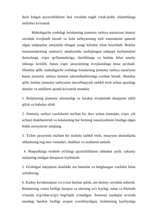 duch kelgan qiyinchiliklarni faol ravishda engib o'tish.ijodiy izlanishlarga
intilishni ko'rsatish. 
        Maktabgacha yoshdagi bolalarning jismoniy tarbiya nazariyasi doimiy
ravishda rivojlanib boradi va bola tarbiyasining turli tomonlarini qamrab
olgan tadqiqotlar natijasida olingan yangi bilimlar bilan boyitiladi. Bolalar
muassasalarining ommaviy amaliyotida tasdiqlangan tadqiqot ma'lumotlari
dasturlarga,  o'quv  qo'llanmalariga,  darsliklarga  va  bolalar  bilan  amaliy
ishlarga  kiritilib,  butun  o'quv  jarayonining  rivojlanishiga  hissa  qo'shadi.
Shunday qilib, maktabgacha yoshdagi bolalarning jismoniy tarbiya nazariyasi
butun jismoniy tarbiya tizimini takomillashtirishga yordam beradi. Shunday
qilib, bolalar jismoniy tarbiyasini muvaffaqiyatli tashkil etish uchun quyidagi
shartlar va omillarni ajratib ko'rsatish mumkin: 
1. Bolalarning jismoniy salomatligi va harakat rivojlanishi darajasini tahlil
qilish va baholay olish. 
2. Jismoniy tarbiya vazifalarini ma'lum bir davr uchun (masalan, o'quv yili
uchun) shakllantirish va bolalarning har birining xususiyatlarini hisobga olgan
holda asosiylarini aniqlang. 
3. Ta'lim jarayonini ma'lum bir tizimda tashkil etish, muayyan sharoitlarda
ishlashning eng mos vositalari, shakllari va usullarini tanlash.
 4. Maqsadlarga erishish yo'lidagi qiyinchiliklarni oldindan aytib, yakuniy
natijaning istalgan darajasini loyihalash. 
5. Erishilgan natijalarni dastlabki ma’lumotlar va belgilangan vazifalar bilan
solishtiring. 
6. Kasbiy ko'nikmalarni o'z-o'zini hurmat qilish, uni doimiy ravishda oshirish.
Bolalarning vosita faolligi darajasi va ularning so'z boyligi, nutqi va fikrlashi
o'rtasida to'g'ridan-to'g'ri bog'liqlik o'rnatilgan. Jismoniy mashqlar ta'sirida
tanadagi  harakat  faolligi  uyquni  yaxshilaydigan,  bolalarning  kayfiyatiga
