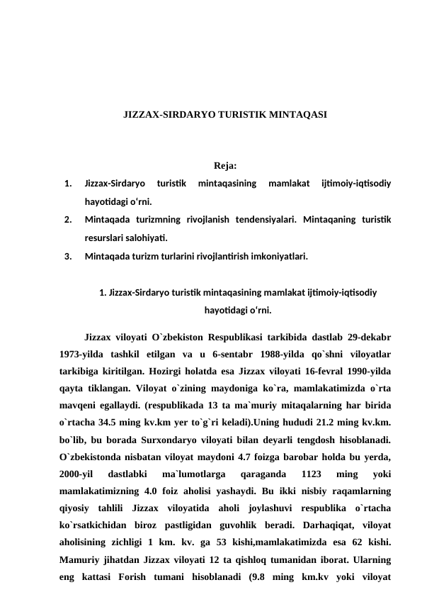 JIZZAX-SIRDARYO TURISTIK MINTAQASI
Reja:
1.
Jizzax-Sirdaryo  turistik  mintaqasining  mamlakat  ijtimoiy-iqtisodiy
hayotidagi o‘rni. 
2.
Mintaqada  turizmning  rivojlanish  tendensiyalari.  Mintaqaning  turistik
resurslari salohiyati. 
3.
Mintaqada turizm turlarini rivojlantirish imkoniyatlari. 
1. Jizzax-Sirdaryo turistik mintaqasining mamlakat ijtimoiy-iqtisodiy
hayotidagi o‘rni.
Jizzax viloyati O`zbekiston Respublikasi tarkibida dastlab 29-dekabr
1973-yilda  tashkil  etilgan  va  u  6-sentabr  1988-yilda  qo`shni  viloyatlar
tarkibiga kiritilgan. Hozirgi holatda esa Jizzax viloyati 16-fevral 1990-yilda
qayta tiklangan. Viloyat o`zining maydoniga ko`ra, mamlakatimizda o`rta
mavqeni egallaydi. (respublikada 13 ta ma`muriy mitaqalarning har birida
o`rtacha 34.5 ming kv.km yer to`g`ri keladi).Uning hududi 21.2 ming kv.km.
bo`lib, bu borada Surxondaryo viloyati bilan deyarli tengdosh hisoblanadi.
O`zbekistonda nisbatan viloyat maydoni 4.7 foizga barobar holda bu yerda,
2000-yil  dastlabki  ma`lumotlarga  qaraganda  1123  ming  yoki
mamlakatimizning  4.0  foiz  aholisi  yashaydi.  Bu  ikki  nisbiy  raqamlarning
qiyosiy  tahlili  Jizzax  viloyatida  aholi  joylashuvi  respublika  o`rtacha
ko`rsatkichidan  biroz  pastligidan  guvohlik  beradi.  Darhaqiqat,  viloyat
aholisining  zichligi  1  km.  kv.  ga  53  kishi,mamlakatimizda  esa  62  kishi.
Mamuriy jihatdan Jizzax viloyati 12 ta qishloq tumanidan iborat. Ularning
eng  kattasi  Forish  tumani  hisoblanadi  (9.8  ming  km.kv  yoki  viloyat
