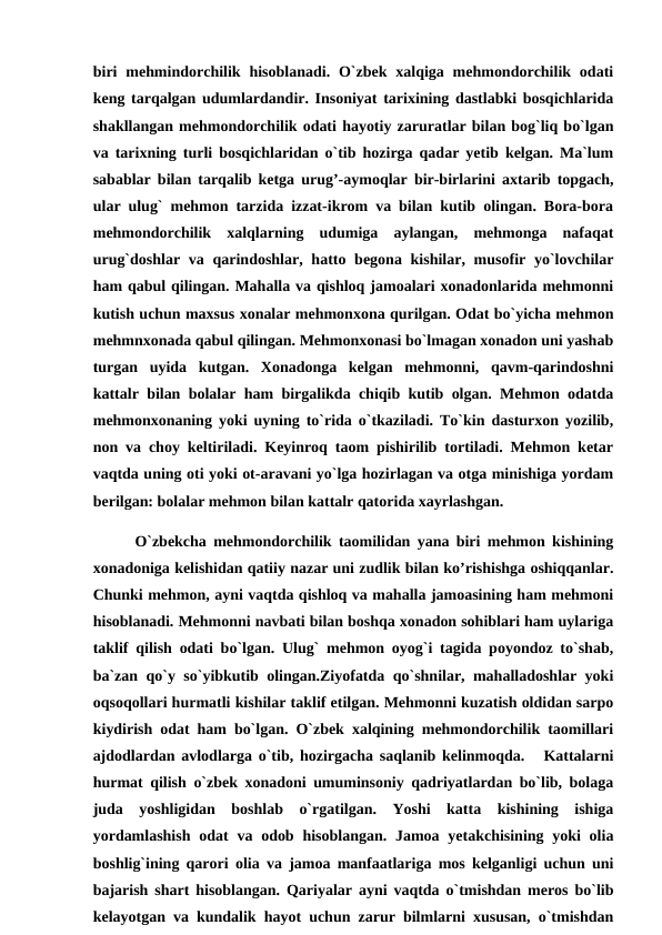 biri  mehmindorchilik hisoblanadi. O`zbek xalqiga mehmondorchilik odati
keng tarqalgan udumlardandir. Insoniyat tarixining dastlabki bosqichlarida
shakllangan mehmondorchilik odati hayotiy zaruratlar bilan bog`liq bo`lgan
va tarixning turli bosqichlaridan o`tib hozirga qadar yetib kelgan. Ma`lum
sabablar bilan tarqalib ketga urug’-aymoqlar bir-birlarini axtarib topgach,
ular ulug` mehmon tarzida izzat-ikrom va bilan kutib olingan. Bora-bora
mehmondorchilik  xalqlarning  udumiga  aylangan,  mehmonga  nafaqat
urug`doshlar va qarindoshlar, hatto begona kishilar, musofir yo`lovchilar
ham qabul qilingan. Mahalla va qishloq jamoalari xonadonlarida mehmonni
kutish uchun maxsus xonalar mehmonxona qurilgan. Odat bo`yicha mehmon
mehmnxonada qabul qilingan. Mehmonxonasi bo`lmagan xonadon uni yashab
turgan  uyida  kutgan.  Xonadonga  kelgan  mehmonni,  qavm-qarindoshni
kattalr bilan bolalar ham birgalikda chiqib kutib olgan. Mehmon odatda
mehmonxonaning yoki uyning to`rida o`tkaziladi. To`kin dasturxon yozilib,
non va choy keltiriladi. Keyinroq taom pishirilib tortiladi. Mehmon ketar
vaqtda uning oti yoki ot-aravani yo`lga hozirlagan va otga minishiga yordam
berilgan: bolalar mehmon bilan kattalr qatorida xayrlashgan.
      O`zbekcha mehmondorchilik taomilidan yana biri mehmon kishining
xonadoniga kelishidan qatiiy nazar uni zudlik bilan ko’rishishga oshiqqanlar.
Chunki mehmon, ayni vaqtda qishloq va mahalla jamoasining ham mehmoni
hisoblanadi. Mehmonni navbati bilan boshqa xonadon sohiblari ham uylariga
taklif qilish odati bo`lgan. Ulug` mehmon oyog`i tagida poyondoz to`shab,
ba`zan qo`y so`yibkutib olingan.Ziyofatda qo`shnilar, mahalladoshlar yoki
oqsoqollari hurmatli kishilar taklif etilgan. Mehmonni kuzatish oldidan sarpo
kiydirish odat ham bo`lgan. O`zbek xalqining mehmondorchilik taomillari
ajdodlardan avlodlarga o`tib, hozirgacha saqlanib kelinmoqda.   Kattalarni
hurmat qilish o`zbek xonadoni umuminsoniy qadriyatlardan bo`lib, bolaga
juda  yoshligidan  boshlab  o`rgatilgan.  Yoshi  katta  kishining  ishiga
yordamlashish  odat  va odob hisoblangan. Jamoa yetakchisining yoki  olia
boshlig`ining qarori olia va jamoa manfaatlariga mos kelganligi uchun uni
bajarish shart hisoblangan. Qariyalar ayni vaqtda o`tmishdan meros bo`lib
kelayotgan va kundalik hayot uchun zarur bilmlarni xususan, o`tmishdan

