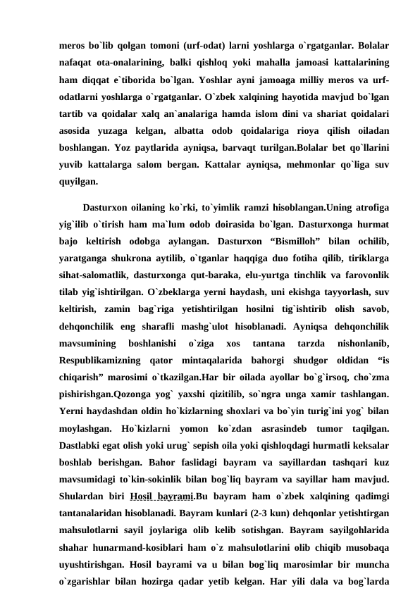 meros bo`lib qolgan tomoni (urf-odat) larni yoshlarga o`rgatganlar. Bolalar
nafaqat  ota-onalarining, balki  qishloq yoki  mahalla jamoasi  kattalarining
ham diqqat e`tiborida bo`lgan. Yoshlar ayni jamoaga milliy meros va urf-
odatlarni yoshlarga o`rgatganlar. O`zbek xalqining hayotida mavjud bo`lgan
tartib va qoidalar xalq an`analariga hamda islom dini va shariat qoidalari
asosida  yuzaga  kelgan,  albatta  odob  qoidalariga  rioya  qilish  oiladan
boshlangan. Yoz paytlarida ayniqsa, barvaqt turilgan.Bolalar bet qo`llarini
yuvib kattalarga salom  bergan. Kattalar  ayniqsa,  mehmonlar qo`liga suv
quyilgan.
      Dasturxon oilaning ko`rki, to`yimlik ramzi hisoblangan.Uning atrofiga
yig`ilib o`tirish ham ma`lum odob doirasida bo`lgan. Dasturxonga hurmat
bajo  keltirish  odobga  aylangan.  Dasturxon  “Bismilloh”  bilan  ochilib,
yaratganga shukrona aytilib, o`tganlar haqqiga duo fotiha qilib, tiriklarga
sihat-salomatlik, dasturxonga qut-baraka, elu-yurtga tinchlik va farovonlik
tilab yig`ishtirilgan. O`zbeklarga yerni haydash, uni ekishga tayyorlash, suv
keltirish,  zamin  bag`riga  yetishtirilgan  hosilni  tig`ishtirib  olish  savob,
dehqonchilik  eng  sharafli  mashg`ulot  hisoblanadi.  Ayniqsa  dehqonchilik
mavsumining  boshlanishi  o`ziga  xos  tantana  tarzda  nishonlanib,
Respublikamizning  qator  mintaqalarida  bahorgi  shudgor  oldidan  “is
chiqarish” marosimi o`tkazilgan.Har bir oilada ayollar bo`g`irsoq, cho`zma
pishirishgan.Qozonga yog` yaxshi qizitilib, so`ngra unga xamir tashlangan.
Yerni haydashdan oldin ho`kizlarning shoxlari va bo`yin turig`ini yog` bilan
moylashgan.  Ho`kizlarni  yomon  ko`zdan  asrasindeb  tumor  taqilgan.
Dastlabki egat olish yoki urug` sepish oila yoki qishloqdagi hurmatli keksalar
boshlab  berishgan.  Bahor  faslidagi  bayram  va  sayillardan  tashqari  kuz
mavsumidagi to`kin-sokinlik bilan bog`liq bayram va sayillar ham mavjud.
Shulardan  biri  Hosil  bayrami.Bu  bayram  ham  o`zbek  xalqining  qadimgi
tantanalaridan hisoblanadi. Bayram kunlari (2-3 kun) dehqonlar yetishtirgan
mahsulotlarni  sayil  joylariga  olib  kelib  sotishgan.  Bayram  sayilgohlarida
shahar hunarmand-kosiblari ham o`z mahsulotlarini olib chiqib musobaqa
uyushtirishgan. Hosil bayrami va u bilan bog`liq marosimlar bir muncha
o`zgarishlar bilan hozirga qadar yetib kelgan. Har yili dala va bog`larda
