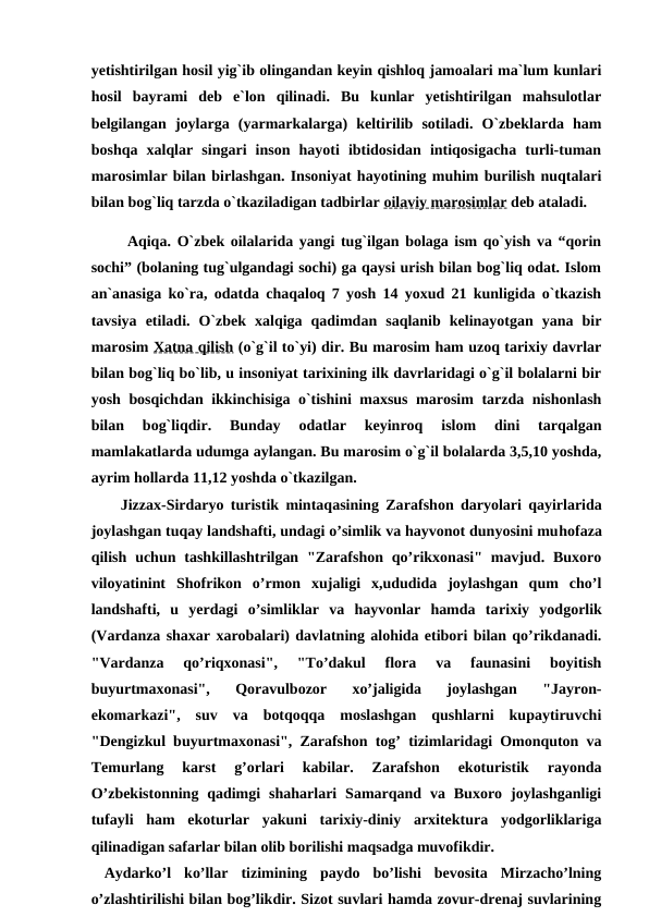 yetishtirilgan hosil yig`ib olingandan keyin qishloq jamoalari ma`lum kunlari
hosil  bayrami  deb  e`lon  qilinadi.  Bu  kunlar  yetishtirilgan  mahsulotlar
belgilangan  joylarga  (yarmarkalarga)  keltirilib  sotiladi.  O`zbeklarda  ham
boshqa  xalqlar  singari  inson  hayoti  ibtidosidan  intiqosigacha  turli-tuman
marosimlar bilan birlashgan. Insoniyat hayotining muhim burilish nuqtalari
bilan bog`liq tarzda o`tkaziladigan tadbirlar oilaviy marosimlar deb ataladi.
      Aqiqa. O`zbek oilalarida yangi tug`ilgan bolaga ism qo`yish va “qorin
sochi” (bolaning tug`ulgandagi sochi) ga qaysi urish bilan bog`liq odat. Islom
an`anasiga ko`ra, odatda chaqaloq 7 yosh 14 yoxud 21 kunligida o`tkazish
tavsiya  etiladi.  O`zbek  xalqiga  qadimdan  saqlanib  kelinayotgan  yana  bir
marosim Xatna qilish (o`g`il to`yi) dir. Bu marosim ham uzoq tarixiy davrlar
bilan bog`liq bo`lib, u insoniyat tarixining ilk davrlaridagi o`g`il bolalarni bir
yosh bosqichdan ikkinchisiga o`tishini maxsus marosim tarzda nishonlash
bilan  bog`liqdir.  Bunday  odatlar  keyinroq  islom  dini  tarqalgan
mamlakatlarda udumga aylangan. Bu marosim o`g`il bolalarda 3,5,10 yoshda,
ayrim hollarda 11,12 yoshda o`tkazilgan.
Jizzax-Sirdaryo turistik mintaqasining Zarafshon daryolari qayirlarida
joylashgan tuqay landshafti, undagi o’simlik va hayvonot dunyosini muhofaza
qilish  uchun tashkillashtrilgan  "Zarafshon  qo’rikxonasi"  mavjud.  Buxoro
viloyatinint  Shofrikon  o’rmon  xujaligi  x,ududida  joylashgan  qum  cho’l
landshafti,  u  yerdagi  o’simliklar  va  hayvonlar  hamda  tarixiy  yodgorlik
(Vardanza shaxar xarobalari) davlatning alohida etibori bilan qo’rikdanadi.
"Vardanza  qo’riqxonasi",  "To’dakul  flora  va  faunasini  boyitish
buyurtmaxonasi",  Qoravulbozor  xo’jaligida  joylashgan  "Jayron-
ekomarkazi",  suv  va  botqoqqa  moslashgan  qushlarni  kupaytiruvchi
"Dengizkul buyurtmaxonasi", Zarafshon tog’ tizimlaridagi Omonquton va
Temurlang  karst  g’orlari  kabilar.  Zarafshon  ekoturistik  rayonda
O’zbekistonning  qadimgi  shaharlari  Samarqand  va  Buxoro  joylashganligi
tufayli  ham  ekoturlar  yakuni  tarixiy-diniy  arxitektura  yodgorliklariga
qilinadigan safarlar bilan olib borilishi maqsadga muvofikdir.
 Aydarko’l ko’llar  tizimining  paydo  bo’lishi  bevosita  Mirzacho’lning
o’zlashtirilishi bilan bog’likdir. Sizot suvlari hamda zovur-drenaj suvlarining

