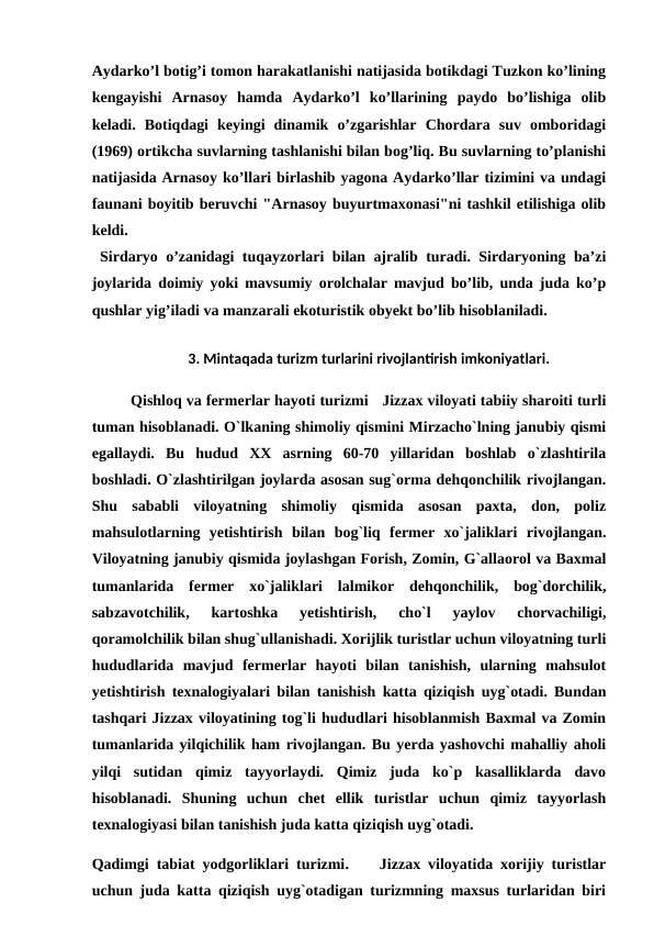 Aydarko’l botig’i tomon harakatlanishi natijasida botikdagi Tuzkon ko’lining
kengayishi  Arnasoy  hamda  Aydarko’l  ko’llarining  paydo  bo’lishiga  olib
keladi.  Botiqdagi  keyingi  dinamik  o’zgarishlar  Chordara  suv  omboridagi
(1969) ortikcha suvlarning tashlanishi bilan bog’liq. Bu suvlarning to’planishi
natijasida Arnasoy ko’llari birlashib yagona Aydarko’llar tizimini va undagi
faunani boyitib beruvchi "Arnasoy buyurtmaxonasi"ni tashkil etilishiga olib
keldi.
 Sirdaryo o’zanidagi tuqayzorlari bilan ajralib turadi. Sirdaryoning ba’zi
joylarida doimiy yoki mavsumiy orolchalar mavjud bo’lib, unda juda ko’p
qushlar yig’iladi va manzarali ekoturistik obyekt bo’lib hisoblaniladi.
 
3. Mintaqada turizm turlarini rivojlantirish imkoniyatlari.
Qishloq va fermerlar hayoti turizmi   Jizzax viloyati tabiiy sharoiti turli
tuman hisoblanadi. O`lkaning shimoliy qismini Mirzacho`lning janubiy qismi
egallaydi.  Bu  hudud  XX  asrning  60-70  yillaridan  boshlab  o`zlashtirila
boshladi. O`zlashtirilgan joylarda asosan sug`orma dehqonchilik rivojlangan.
Shu  sababli  viloyatning  shimoliy  qismida  asosan  paxta,  don,  poliz
mahsulotlarning  yetishtirish  bilan  bog`liq  fermer  xo`jaliklari  rivojlangan.
Viloyatning janubiy qismida joylashgan Forish, Zomin, G`allaorol va Baxmal
tumanlarida  fermer  xo`jaliklari  lalmikor  dehqonchilik,  bog`dorchilik,
sabzavotchilik,  kartoshka  yetishtirish,  cho`l  yaylov  chorvachiligi,
qoramolchilik bilan shug`ullanishadi. Xorijlik turistlar uchun viloyatning turli
hududlarida  mavjud  fermerlar  hayoti  bilan  tanishish,  ularning  mahsulot
yetishtirish texnalogiyalari bilan tanishish katta qiziqish uyg`otadi. Bundan
tashqari Jizzax viloyatining tog`li hududlari hisoblanmish Baxmal va Zomin
tumanlarida yilqichilik ham rivojlangan. Bu yerda yashovchi mahalliy aholi
yilqi  sutidan  qimiz  tayyorlaydi.  Qimiz  juda  ko`p  kasalliklarda  davo
hisoblanadi.  Shuning  uchun  chet  ellik  turistlar  uchun  qimiz  tayyorlash
texnalogiyasi bilan tanishish juda katta qiziqish uyg`otadi.
Qadimgi tabiat yodgorliklari turizmi.    Jizzax viloyatida xorijiy turistlar
uchun juda katta qiziqish uyg`otadigan turizmning maxsus turlaridan biri
