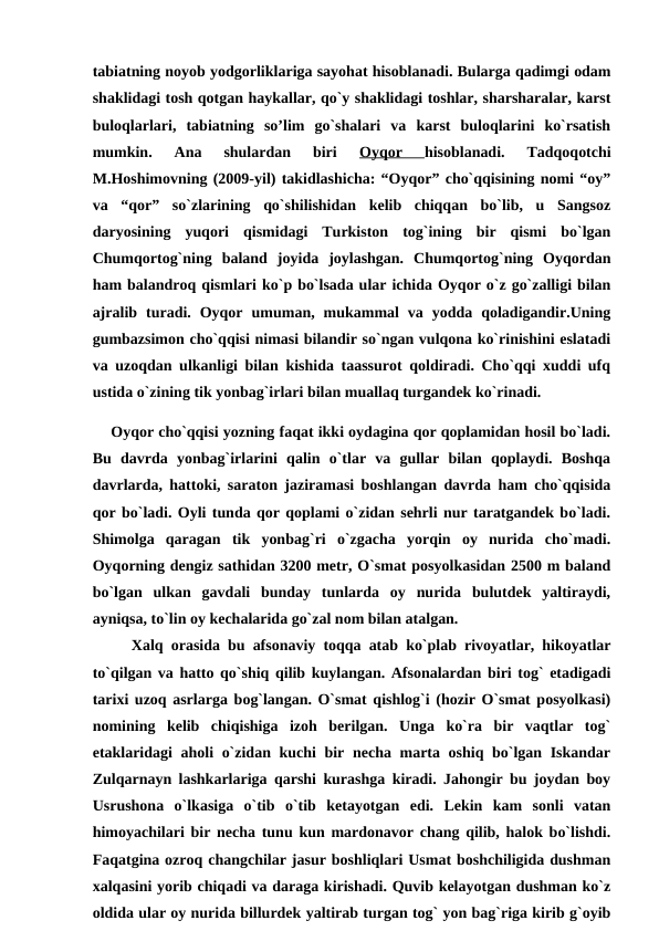 tabiatning noyob yodgorliklariga sayohat hisoblanadi. Bularga qadimgi odam
shaklidagi tosh qotgan haykallar, qo`y shaklidagi toshlar, sharsharalar, karst
buloqlarlari,  tabiatning  so’lim  go`shalari  va  karst  buloqlarini  ko`rsatish
mumkin.  Ana  shulardan  biri
 Oyqor
 hisoblanadi.  Tadqoqotchi
M.Hoshimovning (2009-yil) takidlashicha: “Oyqor” cho`qqisining nomi “oy”
va  “qor”  so`zlarining  qo`shilishidan  kelib  chiqqan  bo`lib,  u  Sangsoz
daryosining  yuqori  qismidagi  Turkiston  tog`ining  bir  qismi  bo`lgan
Chumqortog`ning  baland  joyida  joylashgan.  Chumqortog`ning  Oyqordan
ham balandroq qismlari ko`p bo`lsada ular ichida Oyqor o`z go`zalligi bilan
ajralib  turadi.  Oyqor  umuman,  mukammal  va  yodda  qoladigandir.Uning
gumbazsimon cho`qqisi nimasi bilandir so`ngan vulqona ko`rinishini eslatadi
va uzoqdan ulkanligi bilan kishida taassurot qoldiradi. Cho`qqi xuddi ufq
ustida o`zining tik yonbag`irlari bilan muallaq turgandek ko`rinadi.
    Oyqor cho`qqisi yozning faqat ikki oydagina qor qoplamidan hosil bo`ladi.
Bu  davrda  yonbag`irlarini  qalin  o`tlar  va  gullar  bilan  qoplaydi.  Boshqa
davrlarda, hattoki, saraton jaziramasi boshlangan davrda ham cho`qqisida
qor bo`ladi. Oyli tunda qor qoplami o`zidan sehrli nur taratgandek bo`ladi.
Shimolga  qaragan  tik  yonbag`ri  o`zgacha  yorqin  oy  nurida  cho`madi.
Oyqorning dengiz sathidan 3200 metr, O`smat posyolkasidan 2500 m baland
bo`lgan  ulkan  gavdali  bunday  tunlarda  oy  nurida  bulutdek  yaltiraydi,
ayniqsa, to`lin oy kechalarida go`zal nom bilan atalgan. 
     Xalq orasida bu afsonaviy toqqa atab ko`plab rivoyatlar, hikoyatlar
to`qilgan va hatto qo`shiq qilib kuylangan. Afsonalardan biri tog` etadigadi
tarixi uzoq asrlarga bog`langan. O`smat qishlog`i (hozir O`smat posyolkasi)
nomining  kelib  chiqishiga  izoh  berilgan.  Unga  ko`ra  bir  vaqtlar  tog`
etaklaridagi  aholi o`zidan kuchi bir necha marta oshiq bo`lgan Iskandar
Zulqarnayn lashkarlariga qarshi kurashga kiradi. Jahongir bu joydan boy
Usrushona  o`lkasiga  o`tib  o`tib  ketayotgan  edi.  Lekin  kam  sonli  vatan
himoyachilari bir necha tunu kun mardonavor chang qilib, halok bo`lishdi.
Faqatgina ozroq changchilar jasur boshliqlari Usmat boshchiligida dushman
xalqasini yorib chiqadi va daraga kirishadi. Quvib kelayotgan dushman ko`z
oldida ular oy nurida billurdek yaltirab turgan tog` yon bag`riga kirib g`oyib
