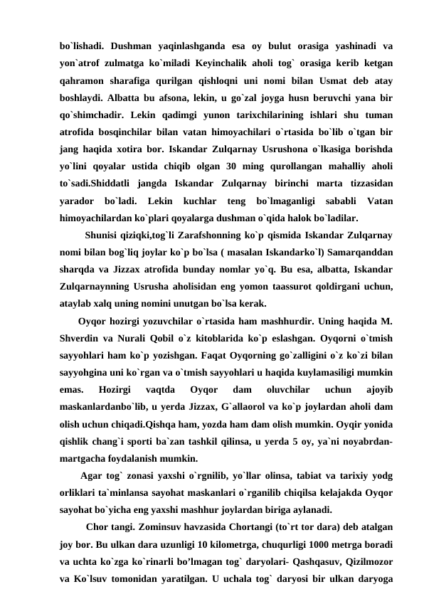 bo`lishadi.  Dushman  yaqinlashganda  esa  oy  bulut  orasiga  yashinadi  va
yon`atrof zulmatga ko`miladi Keyinchalik aholi tog` orasiga kerib ketgan
qahramon  sharafiga  qurilgan  qishloqni  uni  nomi  bilan  Usmat  deb  atay
boshlaydi. Albatta bu afsona, lekin, u go`zal joyga husn beruvchi yana bir
qo`shimchadir.  Lekin  qadimgi  yunon  tarixchilarining  ishlari  shu  tuman
atrofida bosqinchilar bilan vatan himoyachilari o`rtasida bo`lib o`tgan bir
jang haqida xotira bor. Iskandar Zulqarnay Usrushona o`lkasiga borishda
yo`lini  qoyalar  ustida  chiqib  olgan  30  ming  qurollangan  mahalliy  aholi
to`sadi.Shiddatli  jangda  Iskandar  Zulqarnay  birinchi  marta  tizzasidan
yarador  bo`ladi.  Lekin  kuchlar  teng  bo`lmaganligi  sababli  Vatan
himoyachilardan ko`plari qoyalarga dushman o`qida halok bo`ladilar.
       Shunisi qiziqki,tog`li Zarafshonning ko`p qismida Iskandar Zulqarnay
nomi bilan bog`liq joylar ko`p bo`lsa ( masalan Iskandarko`l) Samarqanddan
sharqda va Jizzax atrofida bunday nomlar yo`q. Bu esa, albatta, Iskandar
Zulqarnaynning Usrusha aholisidan eng yomon taassurot qoldirgani uchun,
ataylab xalq uning nomini unutgan bo`lsa kerak. 
     Oyqor hozirgi yozuvchilar o`rtasida ham mashhurdir. Uning haqida M.
Shverdin va Nurali Qobil o`z kitoblarida ko`p eslashgan. Oyqorni o`tmish
sayyohlari ham ko`p yozishgan. Faqat Oyqorning go`zalligini o`z ko`zi bilan
sayyohgina uni ko`rgan va o`tmish sayyohlari u haqida kuylamasiligi mumkin
emas.  Hozirgi  vaqtda  Oyqor  dam  oluvchilar  uchun  ajoyib
maskanlardanbo`lib, u yerda Jizzax, G`allaorol va ko`p joylardan aholi dam
olish uchun chiqadi.Qishqa ham, yozda ham dam olish mumkin. Oyqir yonida
qishlik chang`i sporti ba`zan tashkil qilinsa, u yerda 5 oy, ya`ni noyabrdan-
martgacha foydalanish mumkin. 
     Agar tog` zonasi yaxshi o`rgnilib, yo`llar olinsa, tabiat va tarixiy yodg
orliklari ta`minlansa sayohat maskanlari o`rganilib chiqilsa kelajakda Oyqor
sayohat bo`yicha eng yaxshi mashhur joylardan biriga aylanadi.
         Chor tangi. Zominsuv havzasida Chortangi (to`rt tor dara) deb atalgan
joy bor. Bu ulkan dara uzunligi 10 kilometrga, chuqurligi 1000 metrga boradi
va uchta ko`zga ko`rinarli bo’lmagan tog` daryolari- Qashqasuv, Qizilmozor
va Ko`lsuv tomonidan yaratilgan. U uchala tog` daryosi bir ulkan daryoga
