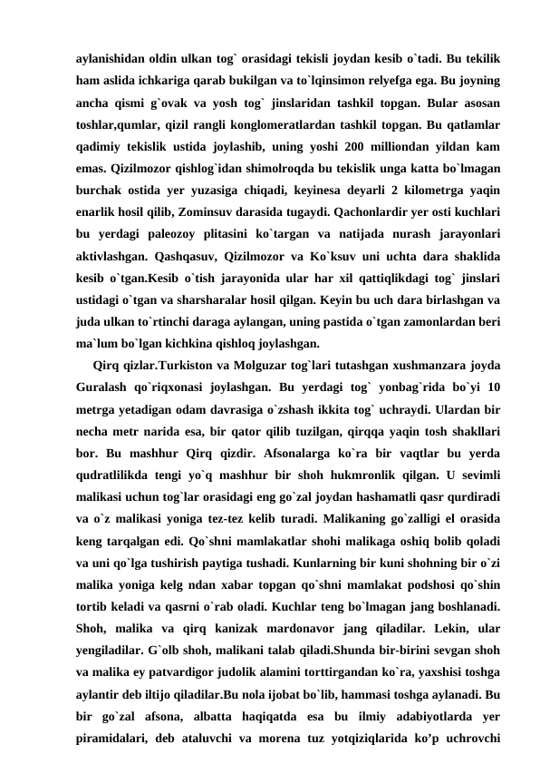 aylanishidan oldin ulkan tog` orasidagi tekisli joydan kesib o`tadi. Bu tekilik
ham aslida ichkariga qarab bukilgan va to`lqinsimon relyefga ega. Bu joyning
ancha qismi g`ovak va yosh tog` jinslaridan tashkil topgan. Bular asosan
toshlar,qumlar, qizil rangli konglomeratlardan tashkil topgan. Bu qatlamlar
qadimiy tekislik ustida joylashib, uning yoshi 200 milliondan yildan kam
emas. Qizilmozor qishlog`idan shimolroqda bu tekislik unga katta bo`lmagan
burchak ostida yer yuzasiga chiqadi, keyinesa deyarli 2 kilometrga yaqin
enarlik hosil qilib, Zominsuv darasida tugaydi. Qachonlardir yer osti kuchlari
bu  yerdagi  paleozoy  plitasini  ko`targan  va  natijada  nurash  jarayonlari
aktivlashgan. Qashqasuv, Qizilmozor va Ko`ksuv uni uchta dara shaklida
kesib o`tgan.Kesib o`tish jarayonida ular har xil qattiqlikdagi tog` jinslari
ustidagi o`tgan va sharsharalar hosil qilgan. Keyin bu uch dara birlashgan va
juda ulkan to`rtinchi daraga aylangan, uning pastida o`tgan zamonlardan beri
ma`lum bo`lgan kichkina qishloq joylashgan.
    Qirq qizlar.Turkiston va Molguzar tog`lari tutashgan xushmanzara joyda
Guralash  qo`riqxonasi  joylashgan.  Bu  yerdagi  tog`  yonbag`rida  bo`yi  10
metrga yetadigan odam davrasiga o`zshash ikkita tog` uchraydi. Ulardan bir
necha metr narida esa, bir qator qilib tuzilgan, qirqqa yaqin tosh shakllari
bor.  Bu  mashhur  Qirq  qizdir.  Afsonalarga  ko`ra  bir  vaqtlar  bu  yerda
qudratlilikda tengi  yo`q mashhur  bir shoh  hukmronlik qilgan. U sevimli
malikasi uchun tog`lar orasidagi eng go`zal joydan hashamatli qasr qurdiradi
va o`z malikasi yoniga tez-tez kelib turadi. Malikaning go`zalligi el orasida
keng tarqalgan edi. Qo`shni mamlakatlar shohi malikaga oshiq bolib qoladi
va uni qo`lga tushirish paytiga tushadi. Kunlarning bir kuni shohning bir o`zi
malika yoniga kelg ndan xabar topgan qo`shni mamlakat podshosi qo`shin
tortib keladi va qasrni o`rab oladi. Kuchlar teng bo`lmagan jang boshlanadi.
Shoh,  malika  va  qirq  kanizak  mardonavor  jang  qiladilar.  Lekin,  ular
yengiladilar. G`olb shoh, malikani talab qiladi.Shunda bir-birini sevgan shoh
va malika ey patvardigor judolik alamini torttirgandan ko`ra, yaxshisi toshga
aylantir deb iltijo qiladilar.Bu nola ijobat bo`lib, hammasi toshga aylanadi. Bu
bir  go`zal  afsona,  albatta  haqiqatda  esa  bu  ilmiy  adabiyotlarda  yer
piramidalari,  deb  ataluvchi  va morena tuz yotqiziqlarida ko’p  uchrovchi
