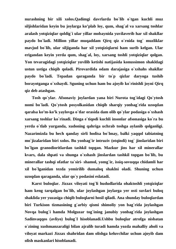 nurashning  bir  xili  xolos.Qadimgi  davrlarda  bo`lib  o`tgan  kuchli  muz
siljishlaridan keyin bu joylarga ko’plab loy, qum, shag`al va xarsang toshlar
aralash yotqiziqlar qoldig`i ular yillar mobaynida yuvilaverib har xil shakllar
paydo  bo`ladi.  Million  yillar  muqaddam  Qirq qiz  o`rnida  tog`  muzliklar
mavjud bo`lib, ular siljiganda har xil yotqiziqlarni ham surib kelgan. Ular
erigandan keyin yerda qum, shag`al, loy, xarsang toshli yotqiziqlar qolgan.
Yon tevaragidagi yotqiziqlar yuvilib ketishi natijasida konussimon shakldagi
ustun ustiga chiqib qoladi. Pirovardida odam darajasiga o`xshahs shakllar
paydo  bo`ladi.  Tepadan  qaraganda  bir  to`p  qizlar  daryoga  tushib
borayotganga o`xshaydi. Sguning uchun ham bu ajoyib ko`rinishli joyni Qirq
qiz deb atashgan.
    Tosh qo`ylar.  Afsonaviy joylardan yana biri Nurota tog`idagi Qo`ytosh
nomi bo`ladi. Qo`ytosh posyolkasidan chiqib sharqiy yonbag`rida uzoqdan
qaralsa ko’m-ko’k yaylovga o`tlar orasida dam olib qo`ylar podasiga o`xshash
xarsang toshlar ko`rinadi. Dinga e`tiqodi kuchli insonlar afsonasiga ko`ra bu
yerda o`tlab yurganda, xudoning qahriga uchrab toshga aylanib qolganligi.
Nazarimizda bu hech qanday sirli hodisa bo`lmay, balki yaqqol tabiatning
mo`jizalaridan biri xolos. Bu yonbag`ir intruziv (otqindi) tog` jinslaridan biri
bo`lgan granodioritlardan tashkil topgan. Mazkur jins har xil  minerallar
kvars, dala shpati va shunga o`xshash jinslardan tashkil topgan bo`lib, bu
minerallar tashqi ofatlar ta`siri- shamol, yomg`ir, issiq-sovuqqa chidamli har
xil  bo`lganidan  tezda  yemirilib  dumaloq  shaklni  oladi.  Shuning  uchun
uzoqdan qaraganda, ular qo`y podasini eslatadi.
    Karst buloqlar.  Jizzax viloyati tog`li hududlarida ohaktoshli yotqiziqlar
ham keng tarqalgan bo`lib, ular joylashgan joylarga yer osti suvlari buloq
shaklida yer yuzasiga chiqib buloqlarni hosil qiladi. Ana shunday buloqlardan
biri Turkison tizmasining g`arbiy qismi shimoliy yon bag`rida joylashgan
Novqa bulog`i hamda Molguzar tog`ining janubiy yonbag`rida joylashgan
Sadinvaqqos (avliyo)  bulog`I hisoblanadi.Ushbu buloqlar atrofga nisbatan
o`zining xushmanzaraligi bilan ajralib turadi hamda yozda mahalliy aholi va
viloyat markazi Jizzax shahridan dam olishga keluvchilar uchun ajoyib dam
olish maskanlari hisoblanadi.
