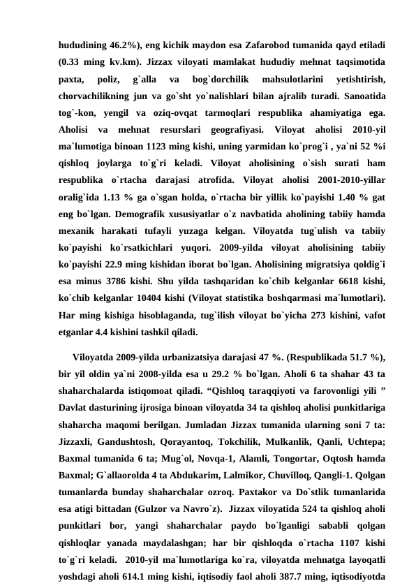 hududining 46.2%), eng kichik maydon esa Zafarobod tumanida qayd etiladi
(0.33 ming kv.km). Jizzax viloyati mamlakat hududiy mehnat taqsimotida
paxta,  poliz,  g`alla  va  bog`dorchilik  mahsulotlarini  yetishtirish,
chorvachilikning jun va go`sht yo`nalishlari bilan ajralib turadi.  Sanoatida
tog`-kon,  yengil  va  oziq-ovqat  tarmoqlari  respublika  ahamiyatiga  ega.
Aholisi  va  mehnat  resurslari  geografiyasi.
 Viloyat  aholisi  2010-yil
ma`lumotiga binoan 1123 ming kishi, uning yarmidan ko`prog`i , ya`ni 52 %i
qishloq  joylarga  to`g`ri  keladi.  Viloyat  aholisining  o`sish  surati  ham
respublika  o`rtacha  darajasi  atrofida.  Viloyat  aholisi  2001-2010-yillar
oralig`ida 1.13 % ga o`sgan holda, o`rtacha bir yillik ko`payishi 1.40 % gat
eng bo`lgan. Demografik xususiyatlar o`z navbatida aholining tabiiy hamda
mexanik  harakati  tufayli  yuzaga  kelgan.  Viloyatda  tug`ulish  va  tabiiy
ko`payishi  ko`rsatkichlari  yuqori.  2009-yilda  viloyat  aholisining  tabiiy
ko`payishi 22.9 ming kishidan iborat bo`lgan. Aholisining migratsiya qoldig`i
esa minus 3786 kishi. Shu yilda tashqaridan ko`chib kelganlar 6618 kishi,
ko`chib kelganlar 10404 kishi (Viloyat statistika boshqarmasi ma`lumotlari).
Har ming kishiga hisoblaganda, tug`ilish viloyat bo`yicha 273 kishini, vafot
etganlar 4.4 kishini tashkil qiladi. 
     Viloyatda 2009-yilda urbanizatsiya darajasi 47 %. (Respublikada 51.7 %),
bir yil oldin ya`ni 2008-yilda esa u 29.2 % bo`lgan. Aholi 6 ta shahar 43 ta
shaharchalarda istiqomoat qiladi. “Qishloq taraqqiyoti va farovonligi yili ”
Davlat dasturining ijrosiga binoan viloyatda 34 ta qishloq aholisi punkitlariga
shaharcha maqomi berilgan. Jumladan Jizzax tumanida ularning soni 7 ta:
Jizzaxli, Gandushtosh, Qorayantoq, Tokchilik, Mulkanlik, Qanli, Uchtepa;
Baxmal tumanida 6 ta; Mug`ol, Novqa-1, Alamli, Tongortar, Oqtosh hamda
Baxmal; G`allaorolda 4 ta Abdukarim, Lalmikor, Chuvilloq, Qangli-1. Qolgan
tumanlarda bunday shaharchalar ozroq. Paxtakor va Do`stlik tumanlarida
esa atigi bittadan (Gulzor va Navro`z).  Jizzax viloyatida 524 ta qishloq aholi
punkitlari  bor,  yangi  shaharchalar  paydo  bo`lganligi  sababli  qolgan
qishloqlar  yanada  maydalashgan;  har  bir  qishloqda  o`rtacha  1107  kishi
to`g`ri keladi.  2010-yil ma`lumotlariga ko`ra, viloyatda mehnatga layoqatli
yoshdagi aholi 614.1 ming kishi, iqtisodiy faol aholi 387.7 ming, iqtisodiyotda

