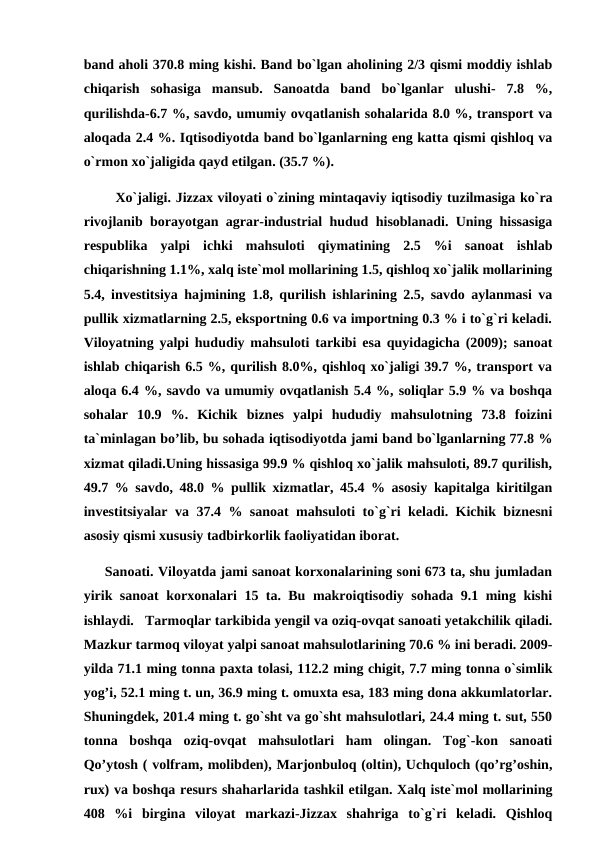 band aholi 370.8 ming kishi. Band bo`lgan aholining 2/3 qismi moddiy ishlab
chiqarish  sohasiga  mansub.  Sanoatda  band  bo`lganlar  ulushi-  7.8  %,
qurilishda-6.7 %, savdo, umumiy ovqatlanish sohalarida 8.0 %, transport va
aloqada 2.4 %. Iqtisodiyotda band bo`lganlarning eng katta qismi qishloq va
o`rmon xo`jaligida qayd etilgan. (35.7 %).
       Xo`jaligi. Jizzax viloyati o`zining mintaqaviy iqtisodiy tuzilmasiga ko`ra
rivojlanib borayotgan agrar-industrial hudud hisoblanadi. Uning hissasiga
respublika  yalpi  ichki  mahsuloti  qiymatining  2.5  %i  sanoat  ishlab
chiqarishning 1.1%, xalq iste`mol mollarining 1.5, qishloq xo`jalik mollarining
5.4, investitsiya hajmining 1.8, qurilish ishlarining 2.5, savdo aylanmasi va
pullik xizmatlarning 2.5, eksportning 0.6 va importning 0.3 % i to`g`ri keladi.
Viloyatning yalpi hududiy mahsuloti tarkibi esa quyidagicha (2009); sanoat
ishlab chiqarish 6.5 %, qurilish 8.0%, qishloq xo`jaligi 39.7 %, transport va
aloqa 6.4 %, savdo va umumiy ovqatlanish 5.4 %, soliqlar 5.9 % va boshqa
sohalar  10.9  %.  Kichik  biznes  yalpi  hududiy  mahsulotning  73.8  foizini
ta`minlagan bo’lib, bu sohada iqtisodiyotda jami band bo`lganlarning 77.8 %
xizmat qiladi.Uning hissasiga 99.9 % qishloq xo`jalik mahsuloti, 89.7 qurilish,
49.7 % savdo, 48.0 % pullik xizmatlar, 45.4 % asosiy kapitalga kiritilgan
investitsiyalar va 37.4 % sanoat mahsuloti to`g`ri keladi. Kichik biznesni
asosiy qismi xususiy tadbirkorlik faoliyatidan iborat.
     Sanoati. Viloyatda jami sanoat korxonalarining soni 673 ta, shu jumladan
yirik sanoat korxonalari 15 ta. Bu makroiqtisodiy sohada 9.1 ming kishi
ishlaydi.   Tarmoqlar tarkibida yengil va oziq-ovqat sanoati yetakchilik qiladi.
Mazkur tarmoq viloyat yalpi sanoat mahsulotlarining 70.6 % ini beradi. 2009-
yilda 71.1 ming tonna paxta tolasi, 112.2 ming chigit, 7.7 ming tonna o`simlik
yog’i, 52.1 ming t. un, 36.9 ming t. omuxta esa, 183 ming dona akkumlatorlar.
Shuningdek, 201.4 ming t. go`sht va go`sht mahsulotlari, 24.4 ming t. sut, 550
tonna  boshqa  oziq-ovqat  mahsulotlari  ham  olingan.  Tog`-kon  sanoati
Qo’ytosh ( volfram, molibden), Marjonbuloq (oltin), Uchquloch (qo’rg’oshin,
rux) va boshqa resurs shaharlarida tashkil etilgan. Xalq iste`mol mollarining
408  %i  birgina  viloyat  markazi-Jizzax  shahriga  to`g`ri  keladi.  Qishloq
