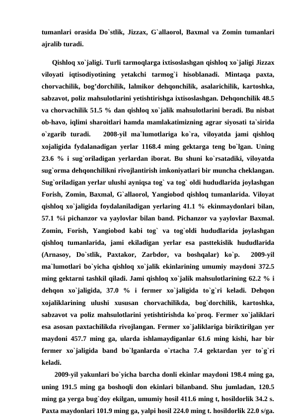 tumanlari orasida Do`stlik, Jizzax, G`allaorol, Baxmal va Zomin tumanlari
ajralib turadi.
     Qishloq xo`jaligi. Turli tarmoqlarga ixtisoslashgan qishloq xo`jaligi Jizzax
viloyati  iqtisodiyotining  yetakchi  tarmog`i  hisoblanadi.  Mintaqa  paxta,
chorvachilik, bog’dorchilik, lalmikor dehqonchilik, asalarichilik, kartoshka,
sabzavot, poliz mahsulotlarini yetishtirishga ixtisoslashgan. Dehqonchilik 48.5
va chorvachilik 51.5 % dan qishloq xo`jalik mahsulotlarini beradi. Bu nisbat
ob-havo, iqlimi sharoitlari hamda mamlakatimizning agrar siyosati ta`sirida
o`zgarib  turadi.    2008-yil  ma`lumotlariga  ko`ra,  viloyatda  jami  qishloq
xojaligida fydalanadigan yerlar 1168.4 ming gektarga teng bo`lgan. Uning
23.6 % i sug`oriladigan yerlardan iborat. Bu shuni ko`rsatadiki, viloyatda
sug`orma dehqonchilikni rivojlantirish imkoniyatlari bir muncha cheklangan.
Sug`oriladigan yerlar ulushi ayniqsa tog` va tog` oldi hududlarida joylashgan
Forish, Zomin, Baxmal, G`allaorol, Yangiobod qishloq tumanlarida. Viloyat
qishloq xo`jaligida foydalaniladigan yerlaring 41.1 % ekinmaydonlari bilan,
57.1 %i pichanzor va yaylovlar bilan band. Pichanzor va yaylovlar Baxmal.
Zomin,  Forish,  Yangiobod  kabi  tog`  va  tog`oldi  hududlarida  joylashgan
qishloq  tumanlarida,  jami  ekiladigan  yerlar  esa  pasttekislik  hududlarida
(Arnasoy,  Do`stlik,  Paxtakor,  Zarbdor,  va  boshqalar)  ko`p.   2009-yil
ma`lumotlari bo`yicha qishloq xo`jalik ekinlarining umumiy maydoni 372.5
ming gektarni tashkil qiladi. Jami qishloq xo`jalik mahsulotlarining 62.2 % i
dehqon  xo`jaligida,  37.0  %  i  fermer  xo`jaligida  to`g`ri  keladi.  Dehqon
xojaliklarining  ulushi  xususan  chorvachilikda,  bog`dorchilik,  kartoshka,
sabzavot va poliz mahsulotlarini yetishtirishda ko`proq. Fermer xo`jaliklari
esa asosan paxtachilikda rivojlangan. Fermer xo`jaliklariga biriktirilgan yer
maydoni 457.7 ming ga, ularda ishlamaydiganlar 61.6 ming kishi, har bir
fermer  xo`jaligida  band  bo`lganlarda  o`rtacha  7.4  gektardan  yer  to`g`ri
keladi.
      2009-yil yakunlari bo`yicha barcha donli ekinlar maydoni 198.4 ming ga,
uning 191.5 ming ga boshoqli don ekinlari bilanband. Shu jumladan, 120.5
ming ga yerga bug`doy ekilgan, umumiy hosil 411.6 ming t, hosildorlik 34.2 s.
Paxta maydonlari 101.9 ming ga, yalpi hosil 224.0 ming t. hosildorlik 22.0 s/ga.
