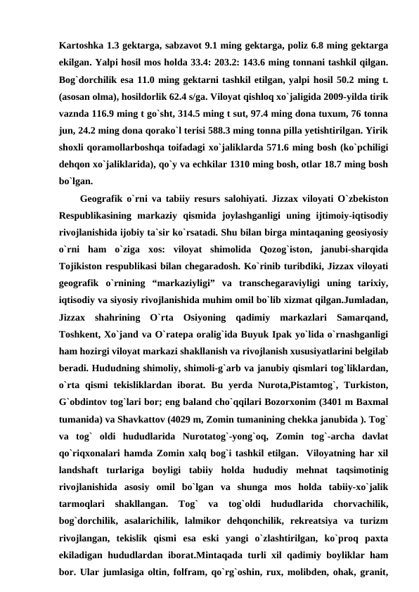 Kartoshka 1.3 gektarga, sabzavot 9.1 ming gektarga, poliz 6.8 ming gektarga
ekilgan. Yalpi hosil mos holda 33.4: 203.2: 143.6 ming tonnani tashkil qilgan.
Bog`dorchilik esa 11.0 ming gektarni tashkil etilgan, yalpi hosil 50.2 ming t.
(asosan olma), hosildorlik 62.4 s/ga. Viloyat qishloq xo`jaligida 2009-yilda tirik
vaznda 116.9 ming t go`sht, 314.5 ming t sut, 97.4 ming dona tuxum, 76 tonna
jun, 24.2 ming dona qorako`l terisi 588.3 ming tonna pilla yetishtirilgan. Yirik
shoxli qoramollarboshqa toifadagi xo`jaliklarda 571.6 ming bosh (ko`pchiligi
dehqon xo`jaliklarida), qo`y va echkilar 1310 ming bosh, otlar 18.7 ming bosh
bo`lgan.
     Geografik o`rni va tabiiy resurs salohiyati. Jizzax viloyati O`zbekiston
Respublikasining  markaziy  qismida  joylashganligi  uning  ijtimoiy-iqtisodiy
rivojlanishida ijobiy ta`sir ko`rsatadi. Shu bilan birga mintaqaning geosiyosiy
o`rni  ham  o`ziga  xos:  viloyat  shimolida  Qozog`iston,  janubi-sharqida
Tojikiston respublikasi bilan chegaradosh. Ko`rinib turibdiki, Jizzax viloyati
geografik  o`rnining  “markaziyligi”  va  transchegaraviyligi  uning  tarixiy,
iqtisodiy va siyosiy rivojlanishida muhim omil bo`lib xizmat qilgan.Jumladan,
Jizzax  shahrining  O`rta  Osiyoning  qadimiy  markazlari  Samarqand,
Toshkent, Xo`jand va O`ratepa oralig`ida Buyuk Ipak yo`lida o`rnashganligi
ham hozirgi viloyat markazi shakllanish va rivojlanish xususiyatlarini belgilab
beradi. Hududning shimoliy, shimoli-g`arb va janubiy qismlari tog`liklardan,
o`rta  qismi  tekisliklardan  iborat. Bu  yerda  Nurota,Pistamtog`,  Turkiston,
G`obdintov tog`lari bor; eng baland cho`qqilari Bozorxonim (3401 m Baxmal
tumanida) va Shavkattov (4029 m, Zomin tumanining chekka janubida ). Tog`
va  tog`  oldi  hududlarida  Nurotatog`-yong`oq,  Zomin  tog`-archa  davlat
qo`riqxonalari hamda Zomin xalq bog`i tashkil etilgan.  Viloyatning har xil
landshaft  turlariga  boyligi  tabiiy  holda  hududiy  mehnat  taqsimotinig
rivojlanishida  asosiy  omil  bo`lgan  va  shunga  mos  holda  tabiiy-xo`jalik
tarmoqlari  shakllangan.  Tog`  va  tog`oldi  hududlarida  chorvachilik,
bog`dorchilik,  asalarichilik,  lalmikor  dehqonchilik,  rekreatsiya  va  turizm
rivojlangan,  tekislik  qismi  esa  eski  yangi  o`zlashtirilgan,  ko`proq  paxta
ekiladigan hududlardan iborat.Mintaqada turli xil qadimiy boyliklar ham
bor. Ular jumlasiga oltin, folfram, qo`rg`oshin, rux, molibden, ohak, granit,
