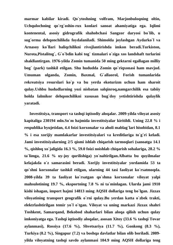 marmar  kabilar  kiradi.  Qo`ytoshning  volfram,  Marjonbuloqning  oltin,
Uchqulochning  qo`rg`oshin-rux  konlari  sanoat  ahamiyatiga  ega.  Iqlimi
kontenental,  asosiy  gidrografik  shahobchasi  Sangzor  daryosi  bo`lib,  u
sug`orma dehqonchilikda foydalaniladi. Shimolda joylashgan Aydarko`l va
Arnasoy  ko`llari  baliqchilikni  rivojlantirishda  imkon  beradi.Turkiston,
Nurota,Pistalitog`, G`o`bdin kabi tog` tizmalari o`ziga xos landshaft turlarini
shakllantirgan. 1976-yilda Zomin tumanida 50 ming gektarni egallagan milliy
bog` (park) tashkil etilgan. Shu hududda Zomin qo`riqxonasi ham mavjud.
Umuman  olganda,  Zomin,  Baxmal,  G`allaorol,  Forish  tumanlarida
rekreatsiya  resurslari  ko`p  va  bu  yerda  ekoturizm  uchun  ham  sharoit
qulay.Ushbu hududlarning yozi nisbatan salqinroq,namgarchilik esa tabiiy
holda  lalmikor  dehqonchilikni  xususan  bug`doy  yetishtirishda  qulaylik
yaratadi.
     Investitsiya, transport va tashqi iqtisodiy aloqalar. 2009-yilda viloyat asosiy
kapitaliga 230194 mln.So`m hajmida investitsiyalar kiritildi. Uning 22.8 % i
respublika byujetidan, 4.4 foizi korxonalar va aholi mablag`lari hisobidan, 8.1
% i esa xorijiy mamlakarlar investitsiyalari va kreditlariga to`g`ri keladi.
Jami investitsiyalarning 2/5 qismi ishlab chiqarish tarmoqlari (sanoatga 14.1
%, qishloq xo`jaligida 16.3 %, 59.0 foizi noishlab chiqarish sohalariga, 28.2 %
ta`limga,  21.6  %  uy-joy  qurilishiga)  yo`naltirilgan.Albatta  bu  quyilmalar
kelajakda  o`z  samarasini  beradi.  Xorijiy  investitsiyalar  yordamida  53  ta
qo`shni korxonalar tashkil etilgan, ularning 44 tasi faoliyat ko`rsatmoqda.
2008-yilda  39  ta  faoliyat  ko`rsatgan  qo`shma  korxonalar  viloyat  yalpi
mahsulotining 19.7 %, eksportning 7.8 % ni ta`minlagan. Ularda jami 1910
kishi ishagan, import hajmi 14813 ming AQSH dollariga teng bo`lgan. Jizzax
viloyatining transport geografik o`rni qulay.Bu yerdan katta o`zbek trakti,
elektrlashtirilgan temir yo`l o`tgan. Viloyat va uning markazi Jizzax shahri
Toshkent, Samarqand, Bekobod shaharlari bilan aloqa qilish uchun qulay
imkoniyatga ega. Tashqi iqtisodiy aloqalar, asosan Xitoy (33.6 % tashqi Tovar
aylanmasi),  Rossiya  (17.6  %),  Shvetsariya  (11.7  %),  Gonkong  (8.3  %),
Turkiya (8.2 %), Singapur (7.2) va boshqa davlatlar bilan olib boriladi. 2009-
yilda viloyatning tashqi savdo aylanmasi 104.9 ming AQSH dollariga teng
