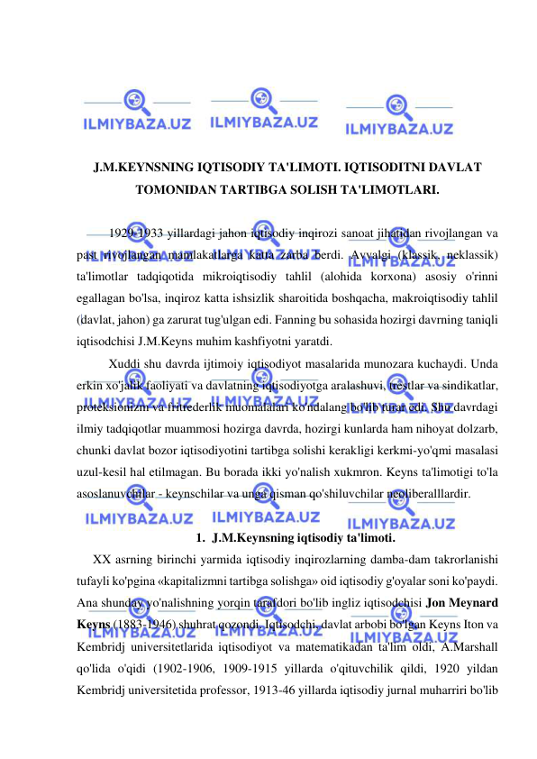  
 
 
 
 
 
 
J.M.KEYNSNING IQTISODIY TA'LIMOTI. IQTISODITNI DAVLAT 
TOMONIDAN TARTIBGA SOLISH TA'LIMOTLARI. 
 
1929-1933 yillardagi jahon iqtisodiy inqirozi sanoat jihatidan rivojlangan va 
past rivojlangan mamlakatlarga katta zarba berdi. Avvalgi (klassik, neklassik) 
ta'limotlar tadqiqotida mikroiqtisodiy tahlil (alohida korxona) asosiy o'rinni 
egallagan bo'lsa, inqiroz katta ishsizlik sharoitida boshqacha, makroiqtisodiy tahlil 
(davlat, jahon) ga zarurat tug'ulgan edi. Fanning bu sohasida hozirgi davrning taniqli 
iqtisodchisi J.M.Keyns muhim kashfiyotni yaratdi.  
Xuddi shu davrda ijtimoiy iqtisodiyot masalarida munozara kuchaydi. Unda 
erkin xo'jalik faoliyati va davlatning iqtisodiyotga aralashuvi, trestlar va sindikatlar, 
proteksionizm va fritrederlik muomalalari ko'ndalang bo'lib turar edi. Shu davrdagi 
ilmiy tadqiqotlar muammosi hozirga davrda, hozirgi kunlarda ham nihoyat dolzarb, 
chunki davlat bozor iqtisodiyotini tartibga solishi kerakligi kerkmi-yo'qmi masalasi 
uzul-kesil hal etilmagan. Bu borada ikki yo'nalish xukmron. Keyns ta'limotigi to'la 
asoslanuvchilar - keynschilar va unga qisman qo'shiluvchilar neoliberalllardir.  
 
1. J.M.Keynsning iqtisodiy ta'limoti. 
XX asrning birinchi yarmida iqtisodiy inqirozlarning damba-dam takrorlanishi 
tufayli ko'pgina «kapitalizmni tartibga solishga» oid iqtisodiy g'oyalar soni ko'paydi. 
Ana shunday yo'nalishning yorqin tarafdori bo'lib ingliz iqtisodchisi Jon Meynard 
Keyns (1883-1946) shuhrat qozondi. Iqtisodchi, davlat arbobi bo'lgan Keyns Iton va 
Kembridj universitetlarida iqtisodiyot va matematikadan ta'lim oldi, A.Marshall 
qo'lida o'qidi (1902-1906, 1909-1915 yillarda o'qituvchilik qildi, 1920 yildan 
Kembridj universitetida professor, 1913-46 yillarda iqtisodiy jurnal muharriri bo'lib 
