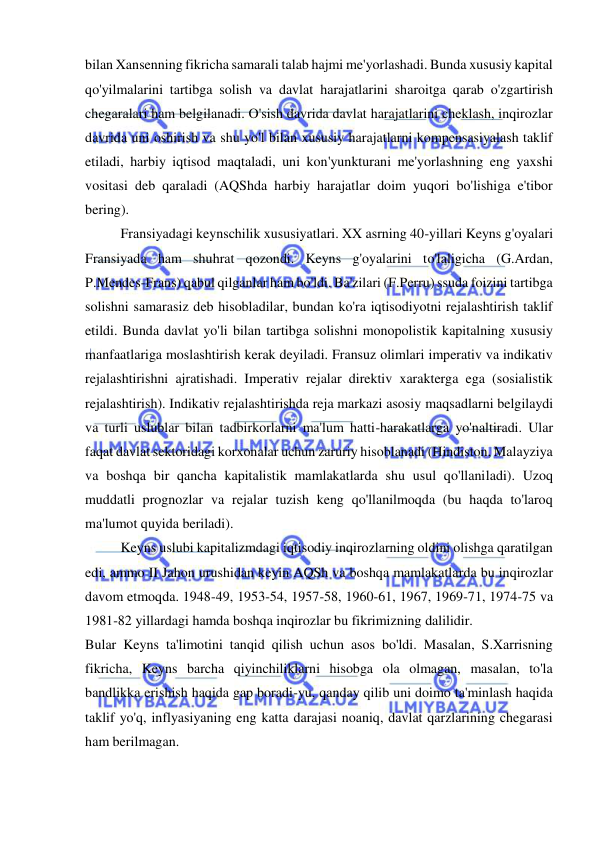  
 
bilan Xansenning fikricha samarali talab hajmi me'yorlashadi. Bunda xususiy kapital 
qo'yilmalarini tartibga solish va davlat harajatlarini sharoitga qarab o'zgartirish 
chegaralari ham belgilanadi. O'sish davrida davlat harajatlarini cheklash, inqirozlar 
davrida uni oshirish va shu yo'l bilan xususiy harajatlarni kompensasiyalash taklif 
etiladi, harbiy iqtisod maqtaladi, uni kon'yunkturani me'yorlashning eng yaxshi 
vositasi deb qaraladi (AQShda harbiy harajatlar doim yuqori bo'lishiga e'tibor 
bering).  
Fransiyadagi keynschilik xususiyatlari. XX asrning 40-yillari Keyns g'oyalari 
Fransiyada ham shuhrat qozondi. Keyns g'oyalarini to'laligicha (G.Ardan, 
P.Mendes-Frans) qabul qilganlar ham bo'ldi. Ba'zilari (F.Perru) ssuda foizini tartibga 
solishni samarasiz deb hisobladilar, bundan ko'ra iqtisodiyotni rejalashtirish taklif 
etildi. Bunda davlat yo'li bilan tartibga solishni monopolistik kapitalning xususiy 
manfaatlariga moslashtirish kerak deyiladi. Fransuz olimlari imperativ va indikativ 
rejalashtirishni ajratishadi. Imperativ rejalar direktiv xarakterga ega (sosialistik 
rejalashtirish). Indikativ rejalashtirishda reja markazi asosiy maqsadlarni belgilaydi 
va turli uslublar bilan tadbirkorlarni ma'lum hatti-harakatlarga yo'naltiradi. Ular 
faqat davlat sektoridagi korxonalar uchun zaruriy hisoblanadi (Hindiston, Malayziya 
va boshqa bir qancha kapitalistik mamlakatlarda shu usul qo'llaniladi). Uzoq 
muddatli prognozlar va rejalar tuzish keng qo'llanilmoqda (bu haqda to'laroq 
ma'lumot quyida beriladi).  
Keyns uslubi kapitalizmdagi iqtisodiy inqirozlarning oldini olishga qaratilgan 
edi, ammo II Jahon urushidan keyin AQSh va boshqa mamlakatlarda bu inqirozlar 
davom etmoqda. 1948-49, 1953-54, 1957-58, 1960-61, 1967, 1969-71, 1974-75 va 
1981-82 yillardagi hamda boshqa inqirozlar bu fikrimizning dalilidir.  
Bular Keyns ta'limotini tanqid qilish uchun asos bo'ldi. Masalan, S.Xarrisning 
fikricha, Keyns barcha qiyinchiliklarni hisobga ola olmagan, masalan, to'la 
bandlikka erishish haqida gap boradi-yu, qanday qilib uni doimo ta'minlash haqida 
taklif yo'q, inflyasiyaning eng katta darajasi noaniq, davlat qarzlarining chegarasi 
ham berilmagan.  
