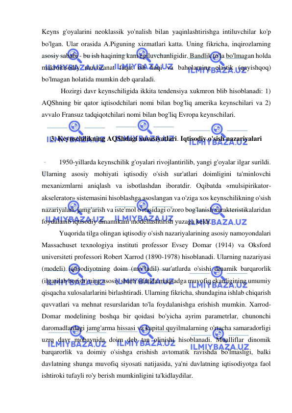  
 
Keyns g'oyalarini neoklassik yo'nalish bilan yaqinlashtirishga intiluvchilar ko'p 
bo'lgan. Ular orasida A.Piguning xizmatlari katta. Uning fikricha, inqirozlarning 
asosiy sababi - bu ish haqining kam egiluvchanligidir. Bandlik to'la bo'lmagan holda 
makroitisodiy muvozanat faqat ish haqi va baholarning elastik (qayishqoq) 
bo'lmagan holatida mumkin deb qaraladi. 
 Hozirgi davr keynschiligida ikkita tendensiya xukmron blib hisoblanadi: 1) 
AQShning bir qator iqtisodchilari nomi bilan bog'liq amerika keynschilari va 2) 
avvalo Fransuz tadqiqotchilari nomi bilan bog'liq Evropa keynschilari.  
 
3. Keynschilikning AQShdagi xususiyatlari. Iqtisodiy o'sish nazariyalari 
 
1950-yillarda keynschilik g'oyalari rivojlantirilib, yangi g'oyalar ilgar surildi. 
Ularning asosiy mohiyati iqtisodiy o'sish sur'atlari doimligini ta'minlovchi 
mexanizmlarni aniqlash va isbotlashdan iboratdir. Oqibatda «mulsipirikator-
akselerator» sistemasini hisoblashga asoslangan va o'ziga xos keynschilikning o'sish 
nazariyalari, jamg'arish va iste'mol o'rtasidagi o'zoro bog'lanish xarakteristikalaridan 
foydalanib iqtisodiy dinamikani modellashtirish yuzaga keldi.  
Yuqorida tilga olingan iqtisodiy o'sish nazariyalarining asosiy namoyondalari 
Massachuset texnologiya instituti professor Evsey Domar (1914) va Oksford 
universiteti professori Robert Xarrod (1890-1978) hisoblanadi. Ularning nazariyasi 
(modeli) iqtisodiyotning doim (mo''tadil) sur'atlarda o'sishi dinamik barqarorlik 
(ilgarilab borish) ning asosiy sharti sifatida maqsadga muvofiq ekanligining umumiy 
qisqacha xulosalarlarini birlashtiradi. Ularning fikricha, shundagina ishlab chiqarish 
quvvatlari va mehnat resurslaridan to'la foydalanishga erishish mumkin. Xarrod- 
Domar modelining boshqa bir qoidasi bo'yicha ayrim parametrlar, chunonchi 
daromadlardagi jamg'arma hissasi va kapital quyilmalarning o'rtacha samaradorligi 
uzrq davr mobaynida doim deb tan olinishi hisoblanadi. Mualliflar dinomik 
barqarorlik va doimiy o'sishga erishish avtomatik ravishda bo'lmasligi, balki 
davlatning shunga muvofiq siyosati natijasida, ya'ni davlatning iqtisodiyotga faol 
ishtiroki tufayli ro'y berish mumkinligini ta'kidlaydilar. 
