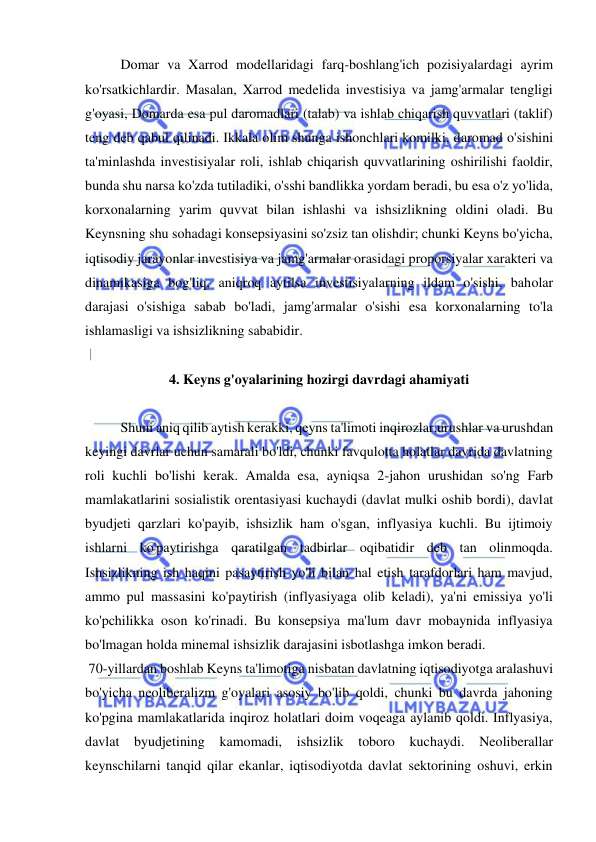  
 
  
Domar va Xarrod modellaridagi farq-boshlang'ich pozisiyalardagi ayrim 
ko'rsatkichlardir. Masalan, Xarrod medelida investisiya va jamg'armalar tengligi 
g'oyasi, Domarda esa pul daromadlari (talab) va ishlab chiqarish quvvatlari (taklif) 
teng deb qabul qilinadi. Ikkala olim shunga ishonchlari komilki, daromad o'sishini 
ta'minlashda investisiyalar roli, ishlab chiqarish quvvatlarining oshirilishi faoldir, 
bunda shu narsa ko'zda tutiladiki, o'sshi bandlikka yordam beradi, bu esa o'z yo'lida, 
korxonalarning yarim quvvat bilan ishlashi va ishsizlikning oldini oladi. Bu 
Keynsning shu sohadagi konsepsiyasini so'zsiz tan olishdir; chunki Keyns bo'yicha, 
iqtisodiy jarayonlar investisiya va jamg'armalar orasidagi proporsiyalar xarakteri va 
dinamikasiga bog'liq, aniqroq aytilsa investisiyalarning ildam o'sishi, baholar 
darajasi o'sishiga sabab bo'ladi, jamg'armalar o'sishi esa korxonalarning to'la 
ishlamasligi va ishsizlikning sababidir.  
 
4. Keyns g'oyalarining hozirgi davrdagi ahamiyati 
 
Shuni aniq qilib aytish kerakki, qeyns ta'limoti inqirozlar,urushlar va urushdan 
keyingi davrlar uchun samarali bo'ldi, chunki favqulotta holatlar davrida davlatning 
roli kuchli bo'lishi kerak. Amalda esa, ayniqsa 2-jahon urushidan so'ng Farb 
mamlakatlarini sosialistik orentasiyasi kuchaydi (davlat mulki oshib bordi), davlat 
byudjeti qarzlari ko'payib, ishsizlik ham o'sgan, inflyasiya kuchli. Bu ijtimoiy 
ishlarni ko'paytirishga qaratilgan tadbirlar oqibatidir deb tan olinmoqda. 
Ishsizlikning ish haqini pasaytirish yo'li bilan hal etish tarafdorlari ham mavjud, 
ammo pul massasini ko'paytirish (inflyasiyaga olib keladi), ya'ni emissiya yo'li 
ko'pchilikka oson ko'rinadi. Bu konsepsiya ma'lum davr mobaynida inflyasiya 
bo'lmagan holda minemal ishsizlik darajasini isbotlashga imkon beradi. 
 70-yillardan boshlab Keyns ta'limotiga nisbatan davlatning iqtisodiyotga aralashuvi 
bo'yicha neoliberalizm g'oyalari asosiy bo'lib qoldi, chunki bu davrda jahoning 
ko'pgina mamlakatlarida inqiroz holatlari doim voqeaga aylanib qoldi. Inflyasiya, 
davlat byudjetining kamomadi, ishsizlik toboro kuchaydi. Neoliberallar 
keynschilarni tanqid qilar ekanlar, iqtisodiyotda davlat sektorining oshuvi, erkin 
