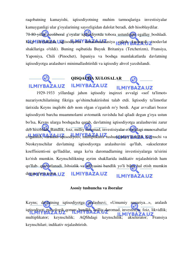  
 
raqobatning kamayishi, iqtisodiyotning muhim tarmoqlariga investisiyalar 
kamayganligi ular g'oyalarining sayozligidan dalolat beradi, deb hisoblaydilar.  
70-80-yillar neoliberal g'oyalar iqtisodiyotda tobora ustunligini egallay boshladi. 
Ko'p davlatlarda iqtisodiyotni denasionalizasiya qilish kuchaydi (nodavlat 
shakllariga o'tildi). Buning oqibatida Buyuk Britaniya (Tetcherizm), Fransiya, 
Yaponiya, Chili (Pinochet), Ispaniya va boshqa mamlakatlarda davlatning 
iqtisodiyotga aralashuvi minimallashtirildi va iqtisodiy ahvol yaxshilandi.  
 
QISQACHA XULOSALAR 
 
1929-1933 yillardagi jahon iqtisodiy inqirozi avvalgi «sof ta'limot» 
nazariyotchilarining fikriga qo'shimchakiriishni talab etdi. Iqtisodiy ta'limotlar 
tarixida Keyns inqilobi deb nom olgan o'zgarish ro'y berdi. Agar avvallari bozor 
iqtisodiyoti barcha muammolarni avtomatik ravishda hal qiladi degan g'oya ustun 
bo'lsa, Keyns ularga boshqacha qarab, davlatning iqtisodiyotga aralashuvini zarur 
deb hisobladi. Bandlik, foiz, milliy daromad, investisiyalar o'rtasidagi munosabatlar 
o'rganilib, «aralash iqtisodiyot», multiplikator tushunchalari kiritildi. Keynschi va 
Neokeynschilar davlatning iqtisodiyotga aralashuvini qo'llab, «akselerator 
koeffisienti»ni qo'lladilar, unga ko'ra daromadlarning investisiyalarga ta'sirini 
ko'rish mumkin. Keynschilikning ayrim shakllarida indikativ rejalashtirish ham 
qo'llab- quvvatlanadi. Ishsizlik va inflyasini bandlik yo'li bilan hal etish mumkin 
degan g'oya ustun.  
 
Asosiy tushuncha va iboralar 
 
Keyns; davlatning iqtisodiyotga aralashuvi; «Umumiy nazariya...», aralash 
iqtisodiyot; psixologik qonun; bandlik, milliy daromad, investisiya; foiz, likvidlik; 
multiplikator; 
keynschilik; 
AQShdagi 
keynschilik; 
akselerator; 
Fransiya 
keynschilari; indikativ rejalashtirish.  
 
