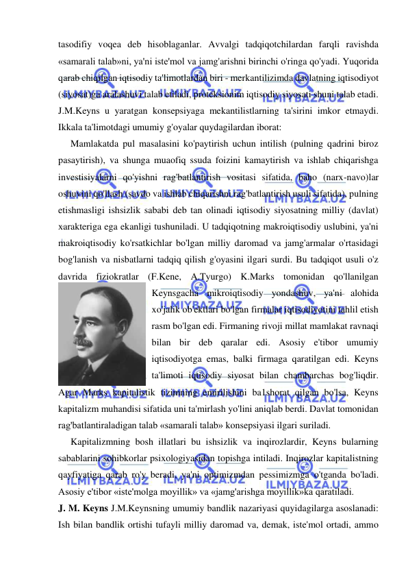  
 
tasodifiy voqea deb hisoblaganlar. Avvalgi tadqiqotchilardan farqli ravishda 
«samarali talab»ni, ya'ni iste'mol va jamg'arishni birinchi o'ringa qo'yadi. Yuqorida 
qarab chiqilgan iqtisodiy ta'limotlardan biri - merkantilizimda davlatning iqtisodiyot 
(siyosat)ga aralashuvi talab etiladi, proteksionim iqtisodiy siyosati shuni talab etadi. 
J.M.Keyns u yaratgan konsepsiyaga mekantilistlarning ta'sirini imkor etmaydi. 
Ikkala ta'limotdagi umumiy g'oyalar quydagilardan iborat:  
Mamlakatda pul masalasini ko'paytirish uchun intilish (pulning qadrini biroz 
pasaytirish), va shunga muaofiq ssuda foizini kamaytirish va ishlab chiqarishga 
investisiyalarni qo'yishni rag'batlantirish vositasi sifatida, baho (narx-navo)lar 
oshuvini qo'llash (savdo va ishlab chiqarishni rag'batlantirish usuli sifatida), pulning 
etishmasligi ishsizlik sababi deb tan olinadi iqtisodiy siyosatning milliy (davlat) 
xarakteriga ega ekanligi tushuniladi. U tadqiqotning makroiqtisodiy uslubini, ya'ni 
makroiqtisodiy ko'rsatkichlar bo'lgan milliy daromad va jamg'armalar o'rtasidagi 
bog'lanish va nisbatlarni tadqiq qilish g'oyasini ilgari surdi. Bu tadqiqot usuli o'z 
davrida fiziokratlar (F.Kene, A.Tyurgo) K.Marks tomonidan qo'llanilgan 
Keynsgacha mikroiqtisodiy yondashuv, ya'ni alohida 
xo'jalik ob'ektlari bo'lgan firmalar iqtisodiyotini tahlil etish 
rasm bo'lgan edi. Firmaning rivoji millat mamlakat ravnaqi 
bilan bir deb qaralar edi. Asosiy e'tibor umumiy 
iqtisodiyotga emas, balki firmaga qaratilgan edi. Keyns 
ta'limoti iqtisodiy siyosat bilan chambarchas bog'liqdir. 
Agar Marks kapitalistik tizimning emirilishini ba1shorat qilgan bo'lsa, Keyns 
kapitalizm muhandisi sifatida uni ta'mirlash yo'lini aniqlab berdi. Davlat tomonidan 
rag'batlantiraladigan talab «samarali talab» konsepsiyasi ilgari suriladi.  
Kapitalizmning bosh illatlari bu ishsizlik va inqirozlardir, Keyns bularning 
sabablarini sohibkorlar psixologiyasidan topishga intiladi. Inqirozlar kapitalistning 
qayfiyatiga qarab ro'y beradi, ya'ni optimizmdan pessimizmga o'tganda bo'ladi. 
Asosiy e'tibor «iste'molga moyillik» va «jamg'arishga moyillik»ka qaratiladi.  
J. M. Keyns J.M.Keynsning umumiy bandlik nazariyasi quyidagilarga asoslanadi: 
Ish bilan bandlik ortishi tufayli milliy daromad va, demak, iste'mol ortadi, ammo 
