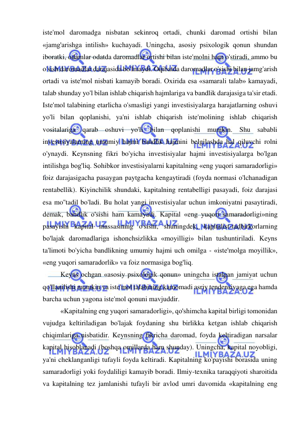  
 
iste'mol daromadga nisbatan sekinroq ortadi, chunki daromad ortishi bilan 
«jamg'arishga intilish» kuchayadi. Uningcha, asosiy psixologik qonun shundan 
iboratki, odamlar odatda daromadlar ortishi bilan iste'molni ham o'stiradi, ammo bu 
o'sish daromadlar darajasida bo'lmaydi. Oqibatda daromadlar o'sishi bilan jamg'arish 
ortadi va iste'mol nisbati kamayib boradi. Oxirida esa «samarali talab» kamayadi, 
talab shunday yo'l bilan ishlab chiqarish hajmlariga va bandlik darajasiga ta'sir etadi. 
Iste'mol talabining etarlicha o'smasligi yangi investisiyalarga harajatlarning oshuvi 
yo'li bilan qoplanishi, ya'ni ishlab chiqarish iste'molining ishlab chiqarish 
vositalariga qarab oshuvi yo'li bilan qoplanishi mumkin. Shu sababli 
investisiyalarning umumiy hajmi bandlik hajmini belgilashda hal qiluvchi rolni 
o'ynaydi. Keynsning fikri bo'yicha investisiyalar hajmi investisiyalarga bo'lgan 
intilishga bog'liq. Sohibkor investisiyalarni kapitalning «eng yuqori samaradorligi» 
foiz darajasigacha pasaygan paytgacha kengaytiradi (foyda normasi o'lchanadigan 
rentabellik). Kiyinchilik shundaki, kapitalning rentabelligi pasayadi, foiz darajasi 
esa mo''tadil bo'ladi. Bu holat yangi investisiyalar uchun imkoniyatni pasaytiradi, 
demak, bandlik o'sishi ham kamayadi. Kapital «eng yuqori samaradorligi»ning 
pasayishi kapital massasining o'sishi, shuningdek, kapitalist-tadbirkorlarning 
bo'lajak daromadlariga ishonchsizlikka «moyilligi» bilan tushuntiriladi. Keyns 
ta'limoti bo'yicha bandlikning umumiy hajmi uch omilga - «iste'molga moyillik», 
«eng yuqori samaradorlik» va foiz normasiga bog'liq.  
Keyns ochgan «asosiy psixologik qonun» uningcha istalgan jamiyat uchun 
qo'llanilishi mumkin va iste'mol talabining kamomadi asriy tendensiyaga ega hamda 
barcha uchun yagona iste'mol qonuni mavjuddir.  
«Kapitalning eng yuqori samaradorligi», qo'shimcha kapital birligi tomonidan 
vujudga keltiriladigan bo'lajak foydaning shu birlikka ketgan ishlab chiqarish 
chiqimlariga nisbatidir. Keynsning fikricha daromad, foyda keltiradigan narsalar 
kapital hisoblanadi (boshqa omillarda ham shunday). Uningcha, kapital noyobligi, 
ya'ni cheklanganligi tufayli foyda keltiradi. Kapitalning ko'payishi borasida uning 
samaradorligi yoki foydaliligi kamayib boradi. Ilmiy-texnika taraqqiyoti sharoitida 
va kapitalning tez jamlanishi tufayli bir avlod umri davomida «kapitalning eng 
